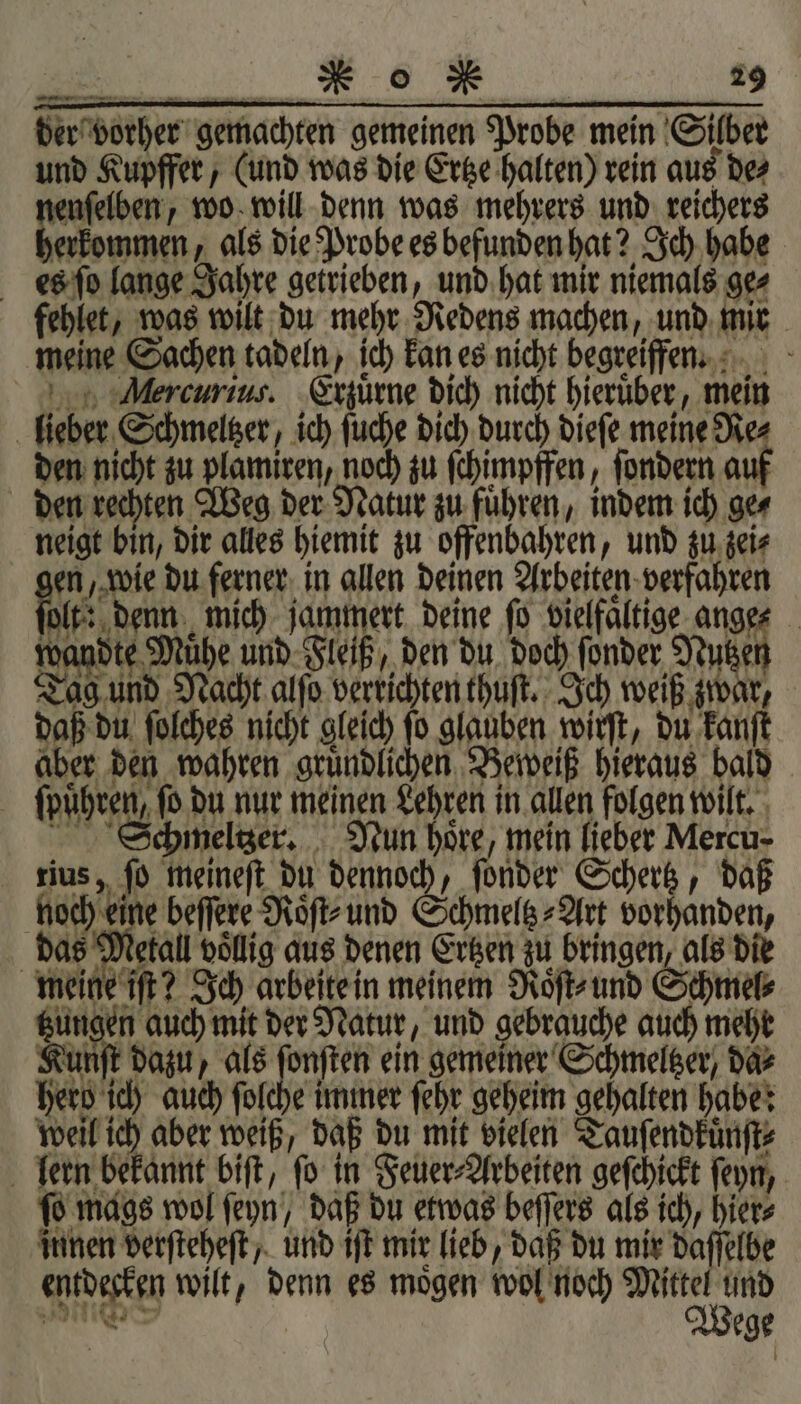 der vorher gemachten gemeinen Probe mein Silber und Kupffer, (und was die Ertze halten) rein aus de⸗ enſelben, wo will denn was mehrers und reichers ee als die Probe es befunden hat? Ich habe es ſo lange Jahre getrieben, und hat mir niemals ge⸗ fehlet, was wilt du mehr Redens machen, und mir meine Sachen tadeln, ich kan es nicht begreiffen. ercurius. Erzuͤrne dich nicht hieruͤber, mein lieber Schmeltzer, ich ſuche dich durch dieſe meine Re⸗ den nicht zu plamiren, noch zu ſchimpffen, ſondern auf den rechten Weg der Natur zu fuͤhren, indem ich ge⸗ neigt bin, dir alles hiemit zu offenbahren, und zu zei⸗ en, wie du ferner in allen deinen Arbeiten verfahren lt denn mich jammert deine fo vielfältige ange⸗ wandte Mühe und Fleiß, den du doch ſonder Nutzen Tag und Nacht alſo verrichten thuſt. Ich weiß zwar, daß du ſolches nicht gleich ſo glauben wirſt, du kanſt aber den wahren gruͤndlichen Beweiß hieraus bald ſpuͤhren, ſo du nur meinen Lehren in allen folgen wilt. Schmeltzer. Nun hoͤre, mein lieber Mercu- tius, ſo meineſt du dennoch, ſonder Schertz, daß hoch eine beſſere Roͤſt⸗ und Schmeltz⸗Art vorhanden, das Metall vollig aus denen Ertzen zu bringen, als die meine iſt? Ich arbeite in meinem Roͤſt⸗ und Schmel⸗ tzungen auch mit der Natur, und gebrauche auch mehr Kunſt dazu, als ſonſten ein gemeiner Schmeltzer/ da⸗ herd ich auch ſolche immer ſehr geheim gehalten habe: weil ich aber weiß, daß du mit vielen Tauſendkuͤnſt⸗ lern bekannt biſt, ſo in Feuer⸗Arbeiten geſchickt ſeyn, ſo mags wol ſeyn, daß du etwas beſſers als ich, hier⸗ innen verſteheſt, und iſt mir lieb, daß du mir daſſelbe entdecken wilt, denn es moͤgen wol noch ED 900 | Wege