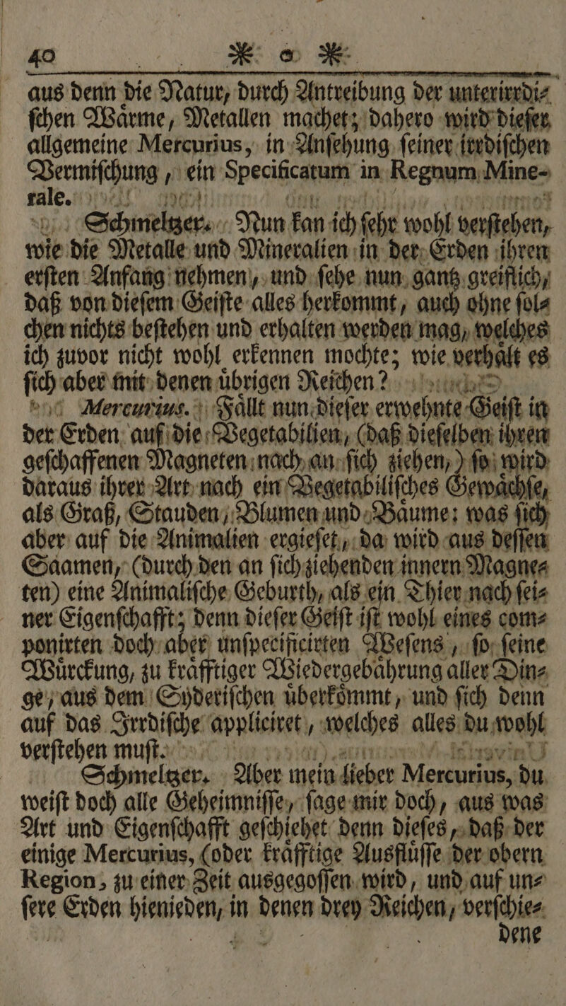 at 40 nr: aus denn die Natur, durch Antreibung der unterirrdi⸗ ſchen Wärme, Metallen machet; dahero wird dieſer allgemeine Mercurius, in Anſehung ſeiner irrdiſchen mee ein Sperigcanapk in Regnum Mine- rale. el Striche. Nun kan ich Gebe wohl nahen, wie die Metalle und Mineralien in der Erden ihren erſten Anfang nehmen, und ſehe nun gantz greiflich, daß von dieſem Geiſte alles herkommt, auch ohne ſol⸗ chen nichts beſtehen und erhalten werden mag, welches ich zuvor nicht wohl erkennen mochte; wie verhalt es ſich aber mit denen übrigen Reichen? * Morcum ius. Faͤllt nun dieſer ee der Erden auf die Vegetabilien, (daß dieſelb en geſchaffenen Magneten nach an ſich 1 0 ſo wird daraus ihrer Art nach ein Vegetabiliſches Ge „ als Graß, Stauden, Blumen und Baͤume: was ſich aber auf die Animalien ergieſet, da wird aus deſſen Saamen, (durch den an ſich ziehenden innern Magne⸗ ten) eine Animaliſche Geburth, als ein Thier nach ſei⸗ ner Eigenſchafft; denn dieſer Geiſt iſt wohl eines com⸗ ponirten doch aber unſpeciſicirten Weſens, ſo ſeine Wuͤrckung, zu kraͤfftiger Wiedergebaͤhrung aller Din⸗ ge, aus dem Syderiſchen uͤberkoͤmmt, und ſich denn auf das Irrdiſche applieiret, welches alles ne verſtehen muſt. Schmeltzer. Aber mein lieber e 30 weit doch alle Geheimniſſe, ſage mir doch, aus was Art und Eigenſchafft geſchiehet denn dieſes, daß der einige Mercurius, (oder kraͤfftige Ausfluͤſſe der obern Region, zu einer Zeit ausgegoſſen wird, und auf un⸗ tere Erden e in denen drey Reichen, serien | ene