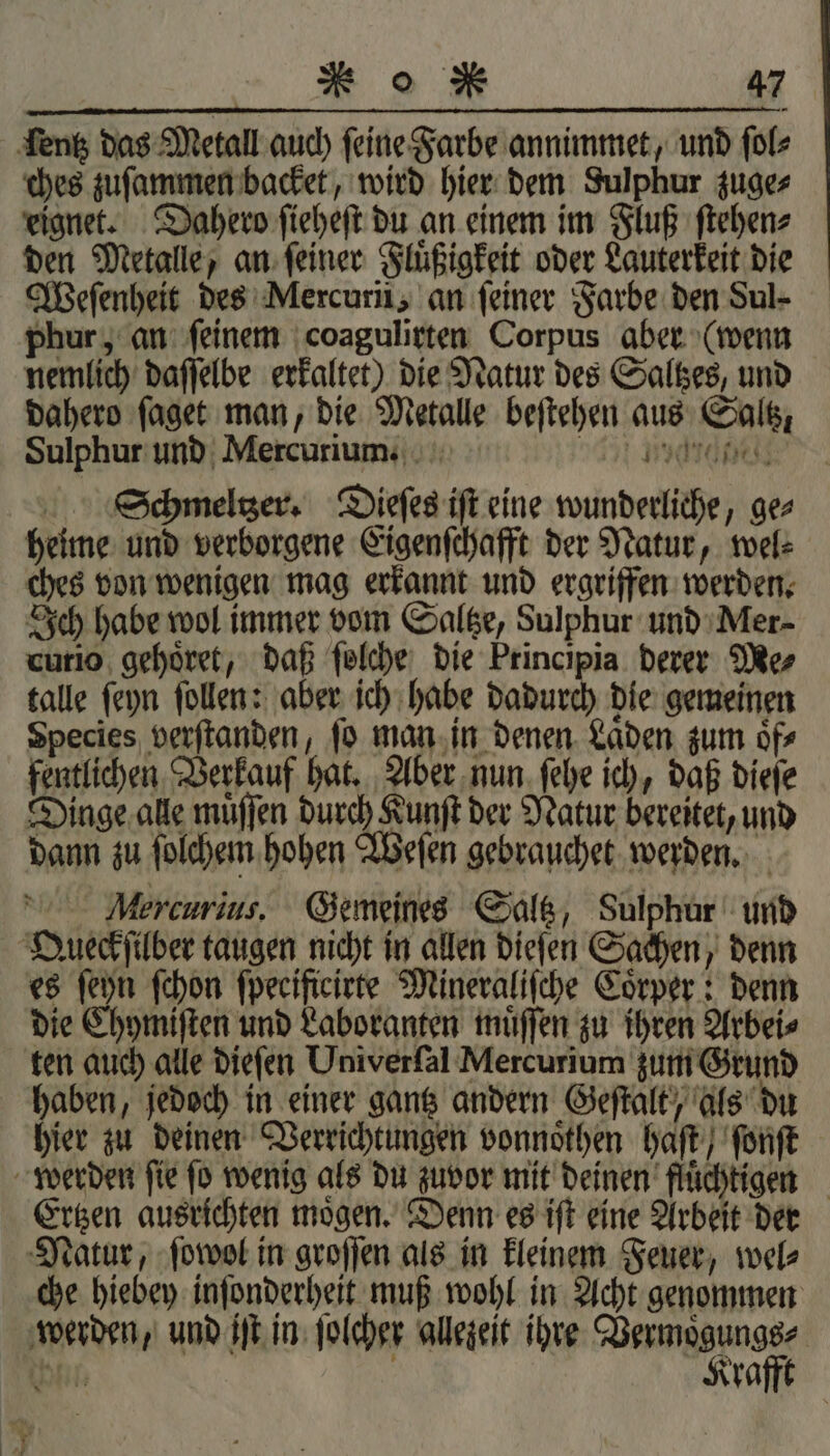 ſentz das Metall auch ſeine Farbe annimmet, und ſol⸗ ches zuſammen backet, wird hier dem Sulphur zuge⸗ eignet. Dahero ſieheſt du an einem im Fluß ſtehen⸗ den Metalle, an ſeiner Fluͤßigkeit oder Lauterkeit die Weſenheit des Mercuri, an feiner Farbe den Sul- phur, an ſeinem coagulirten Corpus aber (wenn nemlich daſſelbe erkaltet) die Natur des Saltzes, und dahero ſaget man, die Metalle beſtehen aus Saltz, Sulphur und Mercurium. 54% Mice Schmeltzer. Dieſes iſt eine wunderliche, ge⸗ heime und verborgene Eigenſchafft der Natur, wel⸗ ches von wenigen mag erkannt und ergriffen werden. Ich habe wol immer vom Saltze, Sulphur und Mer curio gehoͤret, daß ſolche die Principia derer Me⸗ talle ſeyn ſollen: aber ich habe dadurch die gemeinen Species verſtanden, ſo man in denen Laͤden zum oͤf⸗ fentlichen Verkauf hat. Aber nun ſehe ich, daß dieſe Dinge alle muͤſſen durch Kunſt der Natur bereitet, und dann zu ſolchem hohen Weſen gebrauchet werden. Mercurius. Gemeines Saltz, Sulphur und Oueckſilber taugen nicht in allen dieſen Sachen, denn es ſeyn ſchon ſpeeificirte Mineraliſche Coͤrper: denn die Chymiſten und Laboranten muͤſſen zu ihren Arbei⸗ ten auch alle dieſen Univerſal Mercurium zum Grund haben, jedoch in einer gantz andern Geſtalt, als du hier zu deinen Verrichtungen vonnoͤthen haſt / ſonſt werden ſie ſo wenig als du zuvor mit deinen fluͤchtigen Ertzen ausrichten moͤgen. Denn es iſt eine Arbeit der Natur, ſowol in groſſen als in kleinem Feuer, wel⸗ che hiebey inſonderheit muß wohl in Acht genommen werden, und iſt in ſolcher allezeit ihre Vermoͤgungs⸗ bh. n Krafft