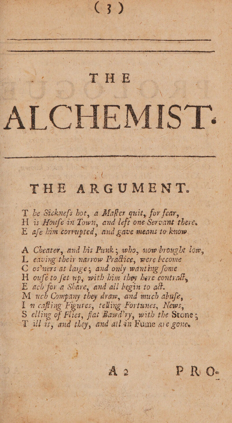 RD le ee ALCHEMIST: ! as car ‘ | THE ARGUMENT. T. he Sicknefs hot, a Mafter quit, for fear, H is Houfe in Town, and left one Servant there. Eafe him corrupted, and gave means to know. » A Chearer, and his Punk; who, now brought low, Leaving their narrow Pradice, were become ee C osners at large; and only wanting fome H ouféeto fet up, with him they here contra, E ach fer.a Share, and all begin to ad. M uch Company they draw, and much abufe, . I 1 cafting Figures, telling Fortunes, News, Selling of Flies, fiat Bawd’ry, with the Stones “T ull at, and they, and allan Fume ave gonte Ae 4. BoB. &gt;