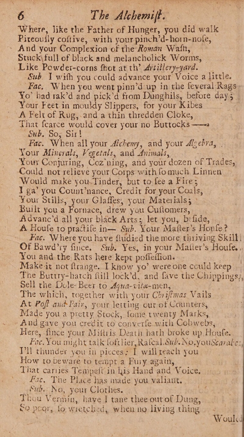 ‘Where, Jike the Father of Hunger, you did walk Piteoudly coftive, with your pinch’d-horn-nofe, © ~ And your Complexion of the Roman Wath, Stuck\full of black and melancholick Worms, Like Powder-corns fhot at th’ Artillery-yard. ‘Sub. 1 with you could advance your Voice a little. _ Fac, When you went pinn’d up in the feveral Rags Yo had rak’d and pick’d from Dunghils, before day 5. Your Feet-in mouldy Slippers, for your Kibes &gt; A Felt of Rug,.and a thin thredden Cloke, That fearce would cover your no Buttocks —= Sub, Sos Sir! Fac. When all your dichemy, and your digebra, | Your Minerals, Vegetals, and Animals, | “Your Conjuring, Coz ning, and your dozen of Trades, Could not relieve your Corps with fomuch Linnen Would make you.Tinder, but to fee a Fire; 1 ga’ you Count’nance, Credit for your Coals, ~ Your Stills, your Glaffes, your Materials; » Built youa Fornace, drew you Cuflomers, Advanc’d all your black Arts; let you, befide, A Houfe to practife in— Sub. Your Mafter’s Honfe? Fac. Where you have fludied the more thriving Skill Of Bawd’ry fince. Sub. Yes, in your Matier’s Houfe.,, You and the Rats here kept poffeffion. Makeit not ftrange. I know yo’ were one could keep, The Buttry-hatch fill lock’d, and fave the Chippings,, Sell the Dole- Beer to Agua-vite-men, The which, together with your Chri/fmas Vails At Pof and Pair, your letting cur ot Counters, Made you a pretty Stock, fome twenty Marks, And gave you credit to converfe with Cobwebs, Here, fince your Miftris Death hath broke up Houfe. Fac. You might talk foftlier,Rafcal Sub. No,youScarales, VU thunder you in pieces; I wall reach you How to beware to tempt a Fury again, Lhat caries Tempeit' in his Hand and Voice, fic, The Place has made you valiant. _&amp;ub No, your Clothes. Thou Vermin, have I tane thee outof Dung, £0 pear, fo wietched, when no living thing Wouk i} ¢