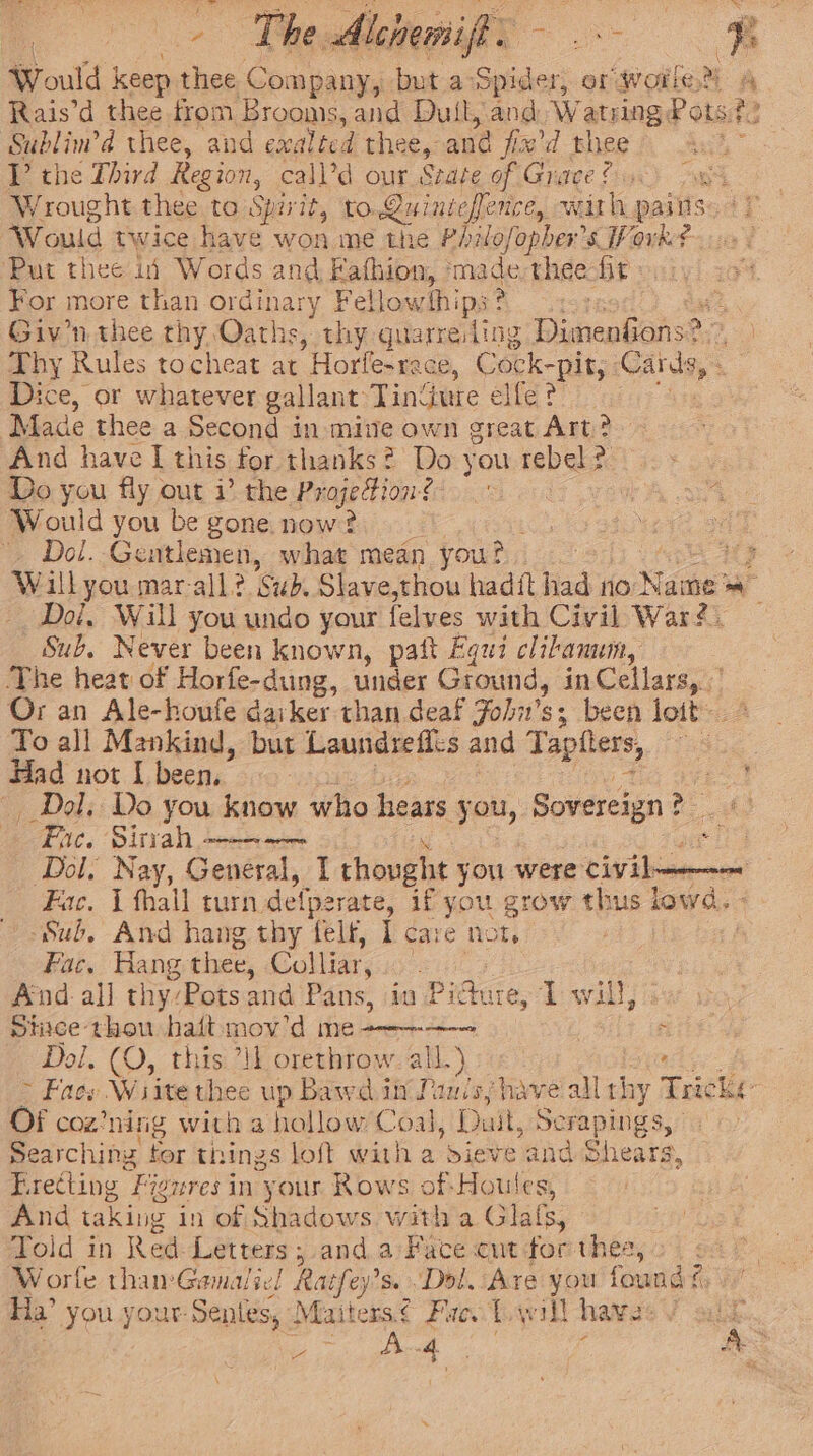 &gt; The Alchemiff. - eae t Would | keep thee Company, but a- Spider, or Worle’ A Rais’d thee from Brooms, and Duil, and. Watsing, Pots? i? ie thee, and exalted thee,: and jix'd thee V the Third Region, call’d our Szate of Grace? “Se ae Wrought thee to Spirit, to.Quiniefence, with paiits $&lt; Would twice have won me the Philofopher’s Work? Put thee if Words and Fafhion, ima de thee fit For more than ordinary Fellowships ? Giv'n thee thy Oaths, thy quarreling Dimenfions?, Thy Rules tocheat at Horfe-rece, Cock-pit, | Cans, + Dice, or whatever gallant Tindure elfe? Made thee a Second in mine own great Art? And have I this tor thanks? Do you rebel : a Do you fly out i’ the ProjeFion? Would you be gone now? _ Dol. Gentlemen, what mean you? uy Willyou mar-all? Sub. Slave,thou hadit had no} Jame Doi, Will you undo your felves with Civil War? Sub, Never been known, paft Equi clibanum, The heat of Horfe-dung, under Ground, in Cellars, Or an Ale-houfe daiker than deaf Joh’ $3 - been loit To all Mankind, but Laundrefit's and Tapiters, ‘ Had not | been. . Dol. Do you know who hears you, Sovereign 2 es Fue. Sirah ———— aie Dol, Nay, General, I thought you were Livin Fac. 1 hall turn. defperate, if you grow thus lowd. - Sub, And hang thy felt, I care not, : ! Fac. Hang thee, Colliar, ae And all thy:Potsand Pans, in Pi rate, Twill, siace thou haltmov’d me--——-— : Dol, (O, this ‘IL orethrow. all.) &gt; Fass Wiite thee up Bawe it Panis, have all thy Toit ke OF coz’ ning with a ‘hollow Coal, Duit, nde! hod Searching tor things loft with a dieve and Shears, Erecting Figures in your Rows of-Houles And taking in of Shadows with a Glals; Told in Red Letters ; and a Face cut for thea, Worle thamGamalie! Ratfey’ s. Dol. Are you found? Ha’ you your Sentes, Mai ters. € Fae. Twill hava: .