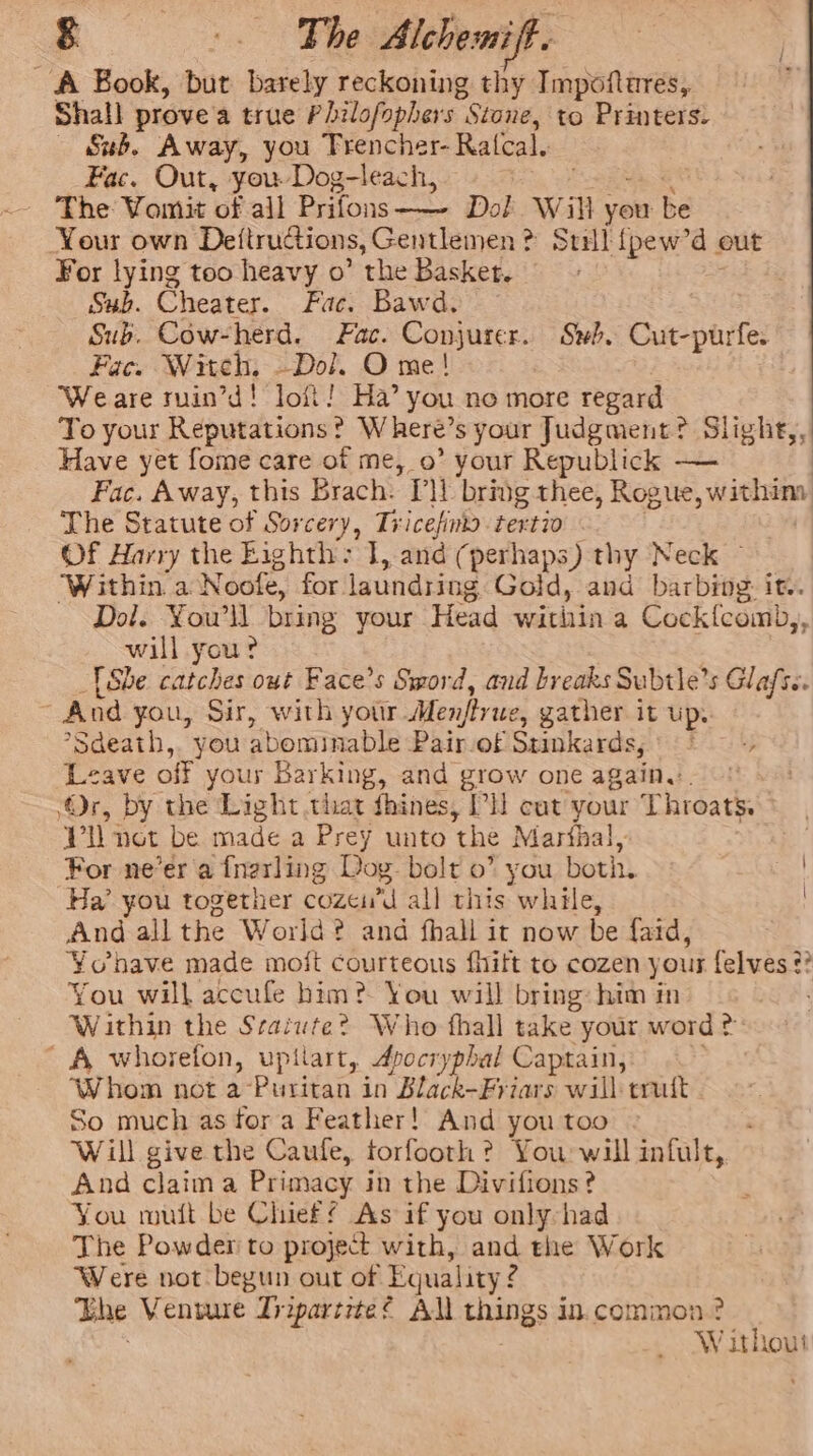 A Book, but barely reckoning thy Impoftures, Shall prove'a true Philofophers . Stone, to Printers. «Sub. Away, you Trencher- Ralcal. Fac. Out, you. Dog-leach, | ‘The Vomit of all Prifons——- Dol Will vee be Your own Deftructions, Gentlemen ¢ &gt; Stil {pew’d out For lying too heavy o” the Basket. Sub. Cheater. Fac. Bawd. Sub. Cow-herd. Fac. Conjurer. Swb. Cut-purfe. Fac. Witch, Dol. O me! Weare ruin’d! loft! Ha’ you no more regard To your Reputations? Where’ s your Judgment? Slighe,, Have yet fome care of me, 0’ your Republick — Fac. Away, this Brach. “Tl bring thee, Rogue, withiny The Statute of Sorcery, Tricefintd. tertio Of Harry the Eighth: J, and (perhaps) thy Neck ~ ‘Within a Noofe, for. laundring Gold, and barbing: it. Dol. Youll bring your Head within a Cock{fcomb,, will you? She catches out Face’s Sword, and breaks Subtie’s Glafs.. And you, Sir, with yotir Men/ty we, gather it up. *Sdeath,. you abominable Pair of Stinkards, |&lt; Leave off your Barking, and grow one again... ‘Or, by the Light that fhines, PH cut your Throats. Vil not be made a Prey unto the Marthal, : For ne’er a fnerling Dog. bolt 0” you both, Ha’ you together cozei’d all this while, And all the World? and fhall it now be faid, Y¥ohave made moit courteous fhitt to cozen yous felves ¢? You will accufe him? You will bring: him in Within the Sraiute? Who thall take. your word A whorefon, upilart, Apocryphal Captain, ‘Whom not a-Puritan in Black-Friars will trutt So much as for a Feather! And you too Will give the Caufe, forfooth ? You will infult, And claim a Primacy in the Divifions? You mutt be Chief As if you only-had The Powder to project with, and the Work Were not begun out of Equality: g The Venture Tripartrtes All tnsngs 2 in. common? Without