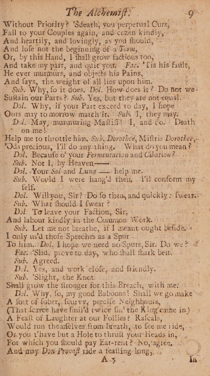 The Asians | ae : Without Priority? * ‘Sdeathy you perianal Curs, Fall to your Couples again, and°cozen cteg wh And heartily, and lovingly, as you fhould, * And lofe not the beginnitig ofa Term, Or, by this Hand, | thal) grow facious colo kane And take my part, and = yout. -Face Bs his fal, He ever murmurs, and objets his Pains, And fays, the weight of all lies upon bila ee » Suhe Why, fo it does. Dol. How: does it ?- Do not wes Suftain our Parts? Sub. Ves, but they are not-equal. Dol. Why, if your Part exceed to day, I hope Ours may to morrow mateh'in © Sul T, Lae oo . Dall May; murmuring Maftif J, -and-co. Death * on.mel wo : = RS “Belp me to throttle nico Sub Dorotheé, Miftsis Dorothee,— . *Ods precious, Tir do any thing. W hat do you mean - ~— Dol, Becaufe o° your. Fermentation and Cibation: é.. “&amp; Sub. Not Ij by Heaven ——: E 7 Dol. -Your Sol-and Laing help mes: Sub, Woyld I were hang’d eneit IVE. conform: ony. eoctelis : Dol. Willsou,: Sin? Do fo theo, and galoliy: feat Sub. What thould-I {wear ? Dol. Ta leave your Faction, Sir: Te a And labour kindly a the Common Work. © Sub. Let me not breathe, if ] meant cha befides 3 T only us’d thofe Speeches as a Spur . _ To.him..:Dol, I hope we need no/Spurs, Sit. Do: we ee Fac: Slid, picve to.day, who.fhall fhark beit... Sub. Agreed, Dol. ot and work ‘clofe, and friendly. Sub. “Slight, the Knot. as stow the {ironger for.this.Breach, with mie: 1, Why, fo, my good Ba teats | Shall we go make A Sort of fober,. fourvy, precife Neighhauis, ~ (That dearee have fmil’d twice fii’ the King earme in). A Feaft of Laughter at our Follies? Rafcals, . Would mn theurfelves’ from breath, to fee me 1ide,. Ox.you vhave but a Hole to thruft your: Heads 1 a For which you thould pay Ear-rent ?-No, ‘agree, ae ore Dos: Proveft rade 5 te long,. +} x a