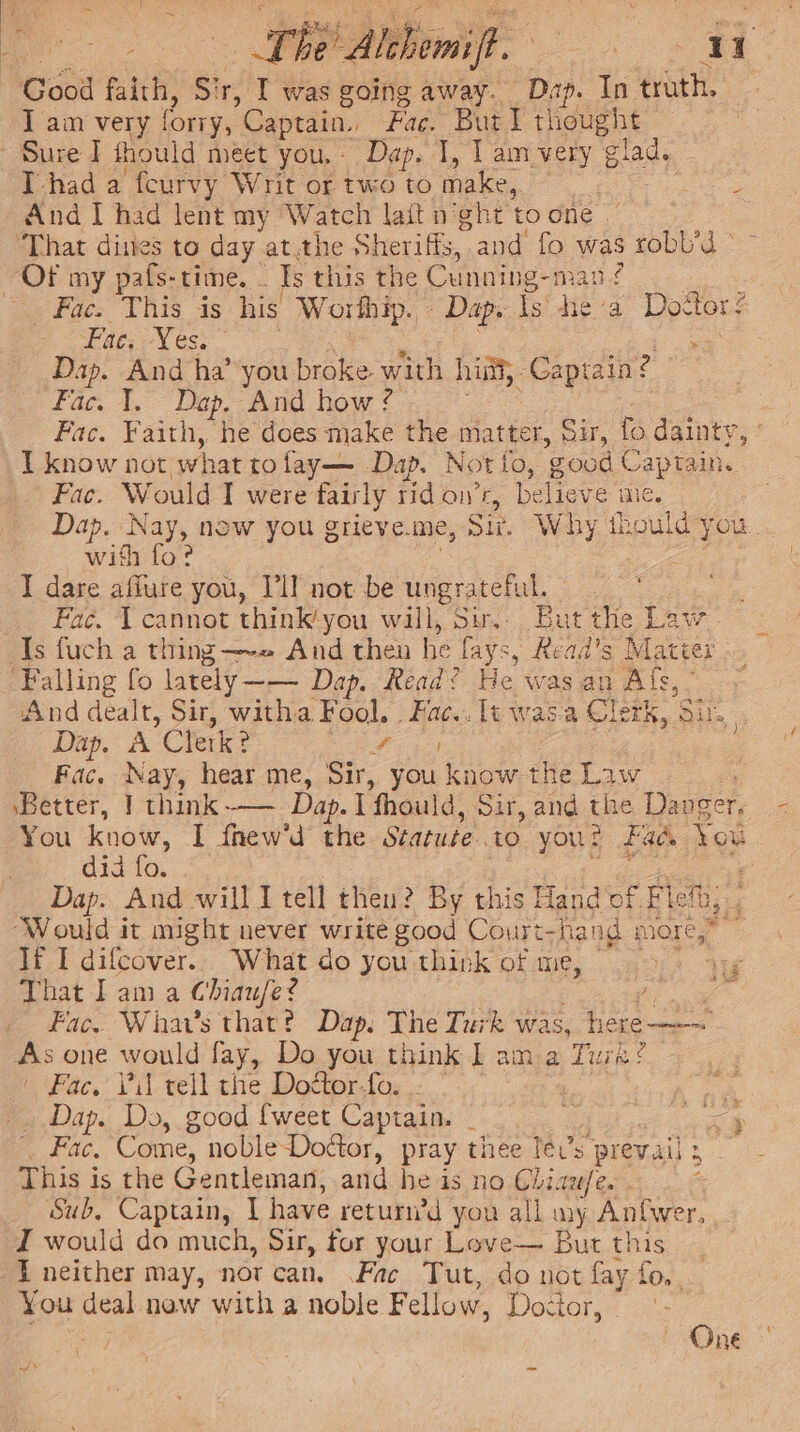 Good faith, Sir, I was going away. Dap. In ‘troth. I am very forry, Captain., Fac. Burl thought Sure I thould meet you, - Dap. 1, Lamvery glad. Thad a feurvy Writ or two to make, , ie a And I had lent my Watch la{t n’ght toone | ‘That dines to day at.the Sheriffs, and fo was robb’d © «Face This is his Worthip. Dap. is hea Leone ee ED TS &gt; Dap. And ha’ you broke with hint, Captain? | Fac. 1. Dap. And how ? Fac. Faith, he does make the matter, Sir, fo dainty: I know not. what to fay— Dap. Not to, good Captain. Fac. Would I were fair rly rid on’r, believe ine. Dap. yn now you grieve. me, Sir, W by thould: you. — wifi fo? I dare afiure you, Tl] not be ungrateful. Fac. 1 cannot think’you will, Su... But the Law. And dealt, Sir, witha Fool. . Fac... lt was'a Clerk, Siu. Dap. A Clerk ? fs Fac. Nay, hear me, Sir, you know the Law ‘Better, | think-— Dap. T fhould, Sir, and the Danger rs You know, I fhew'd the Statute. to yout Fad. you didvio. .. : Dap. And will I tell then? By this Hando fFlen,, ‘Would it might never write good Court- fang more,” If I difcover.. What do you think of me, ‘te ne tania Chiaufe ? Teg Fac. Whav’s that? Dap. The Turk was, hee Bs one would fay, Do you think | ama Tura? ( Fac, Vil rell the Dottor-fo. .. _ Dap. Do, good {weet Captain. _ Z Fac. Come, noble-Doctor, pray thee lev’s prevail: a This is the Gentleman, and he is no Gliaufe. . Sub, Captain, | have return’d you all my Anfwer, wax. { neither may, not can. Fac Tut, do not fay fo. You deal now with a noble F ellow, Doctor, One