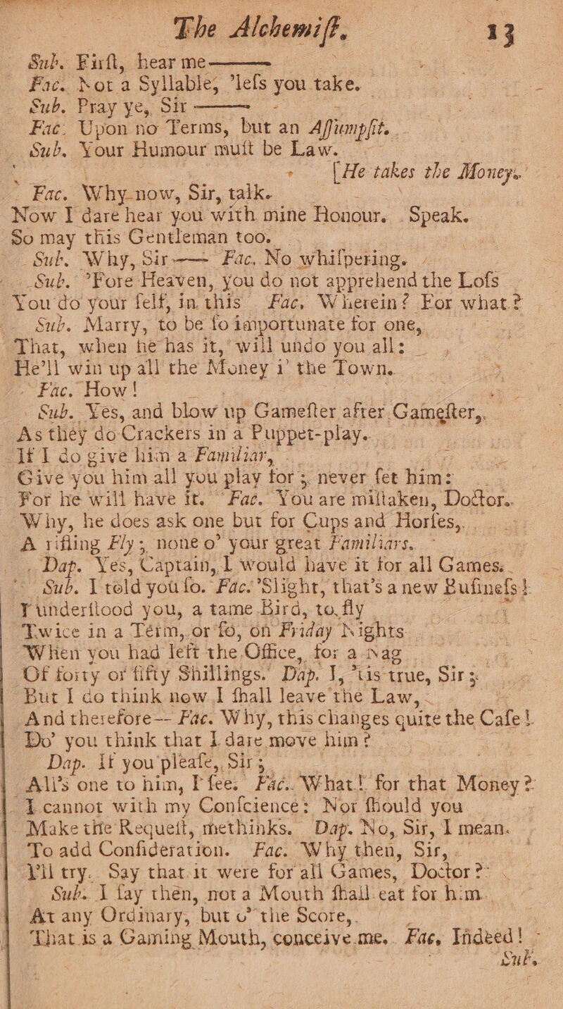 The Alehemift, Sub. Firft, hear me Fac. dota Syllable; ’lefs you take. Sub. Pray ye, Sit Fic. Upon no Terms, but an Apfunp|it | Sub. Your Humour mutt be Law. —— ee Lae takes the Money. ‘ : 3 2 ye. Eat, Why-now, Sir, talk. Now I dare hear you with mine Honour. _ Speak. So may this Gentleman too. | | Sub, Why, Sir-—- Fac, No whilpering. - Sub, Fore Heaven, you do not appre hend the Lofs : -You do your felf, in. this Fac, Wherein? For whatt ¢ Sub. Marry, to be fo 4 importunate for one, That, when he has it, will undo you all: He'll win up all the Money i 1 the Town. Fac. How! » Sub. Yes, and blow up Gamefter after. Camgher,, As they do Crackers in a Puppet-play.. Ii I do give hin a Familiar, Give you him all you play tor : ;, never fet him: _ For he will have it. “Fae. You are miltaken, Dodtor.. Why, he does ask one but for Cups and Horles,. | A rifling Fly; none o” your great Familiars. _ Dap. Yes, Captain, 1 would have it for all Games. ~ Yunderilood you, a tame Bird, 10. fly Twice in a Térm,.or‘fo, on Friday Nights When you had lett the. Office, tox a Nag Of forty or fifty Shillings.’ Dap. J, *tis true, Sir: 3 But I do think now] fhall leave’ the Law, - y And therefore-- Fac. Why, this changes guite the Cafe! Do’ you think that 1 dare move him ¢ Dip if you pleafe,, Sirs A\li’s one to hin, I fee. Fac. What! for that Money? : -Lcannot with my Confcience: Nor fhould you Make tite Requett, methinks. Oe No, Sir, I mean. To add Confideration. Fac. WI! ay then, Sir, « Vil cry.. Say that.it were for all Games, Doctor ?° Sub. 1 fay then, not a Mouth fhall-eat for him. At any Ordinary, but othe Score, That is a Gaming Mouth, conceive. me, Fac, Indeed! - BS &gt;