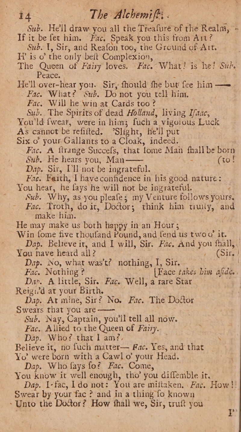 URE ~The AlchemifR: . _ Sub. He'll draw you all the Treafuré of the Realm, “; Tf it be fet him. Fac, Speak you this from Art ? Sub. 1, Sir, and Reafon too, the Ground of Art. His o° the only beftt Complexion, _ The pone of Fairy loves. Fac. What! is he! Su?, Dee eace. ’ He’llsover-hear you. Sir, fhould fhe but fee him — Fac. What? Sub. Do not you tell him. Fac. Will he win at Cards too? Sub. The Spirits of dead Holland, living Ifaac, ~ You’ld {wear, were in him; fuch a vigoious Luck As cannot be refifted. Slight, he'll put Six o your Gallants to a Cloak, indeed. Fac. A ftrange Succefs, that fome Man fhall be born Sub. He hears you, Man ‘A (to! Dap. Sir, Vl not be ingrateful. Fac. Faith, I have confidence in his good nature: You hear, he fays he will not be ingrateful. Sub. Why, as-you pleafe; my Venture follows yours, -. Fac. Troth, doit, Dottor; think him truily, and make him. | He may make us both happy in an Hour; Win fome five thoufand Pound, and fendus twoo’ it. Dap. Believe it, and I will, Sir. Fac. And you fhall,. You nave heard all? , (Si, ! Dap. No, what was’t? nothing, I, Sir. Fac. Nothing ? ‘(Face takes bin afide , Dap. A little, Sir. Fac. Weil, a rare Star Reigi’d at your Birth. Dap. At mine, Sir? No. Fac. The Doctor Swears that you are-—— Sub. Nay, Captain, you'll tell all now. Fac. Allied to the Queen of Farry. Dap. Who? that I am?, . Believe it, no fuch matter— Fac. Yes, and that Yo’ were born with a Cawl o’ your Head. Dap. Who fays fof Fac. Come, | You know it well enough, tho’ you diffemble it. Dap. I-fac, ldo not: You are miltaken. Fac. How !! Swear by your fac ? and in a thing fo known ~ Unto the Dottor? How fhall we, Sir, truft you ) . Y