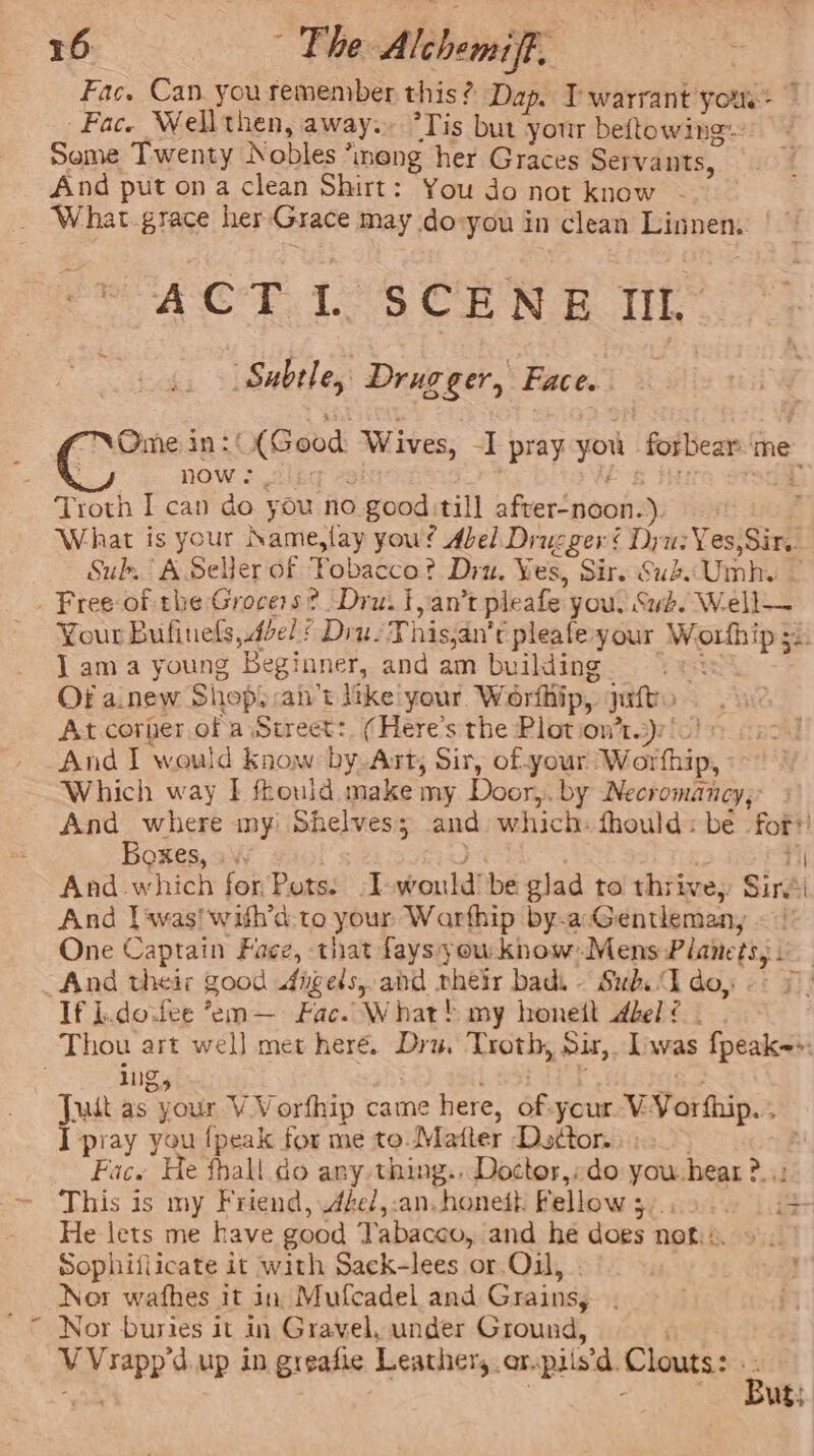 \ Fac. Can you remember this? Dap. T warrant yo: Fac. Well then, away. “Tis but your beftowing: Seme Twenty Nobles ’meng her Graces Servants, And put ona clean Shirt: You do not know - ACT lL. SCENE IIL | Subtle, Drug ger, Face. Ome in: (Good Wives, -] “pray siteh foibear: me now ny Troth I can do you no good till afvet‘noot: ). . What is your Name slay you? Abel Drucger é Dyu: Yes, Sir. Sub, A Seller of Fobacco? Dru. Yes, Sir. Gud, Umnh. . Your Bufinels,.dbel ? Diu. This; an't pleafe-your =e Sai J ama young Beginner, and am building Of a.new Shops cant like your. Worthip, pitt At. corher of a Street: (Here's the Plot ion’t.)r' And I would know by Art, Sir, of-your bac eath Which way I frould make my Door, by Necromancy,’ And_ where my Shelves; and which: fhould : be for’ Boxes, « And-which for Pots. :I would’ be glad to thrive, Sire ‘ And | was! with’d:-to your Warfhip by-a: Gentleman, | One Captain Face, that faysyou know-Mens Planets, If l.dovfee *em— Fac. What! my honett bel? - Thou art well met here. Dia. Troth, Sir, Lwas fpeak-»: ing, Juit as your V Vorfhip came here, bf your V: Varthip.. J pray you {peak for me to. Matter Dodor. Fac. He fhall do any thing... Doctor,:do you. hear &gt;; This is my Friend, zel,:an.honedt. Fellow 3. = He lets me have good Tabacco, and he does not... Sophifiicate it with Sack-lees or. Oil, Nor wafhes it in Mufcadel and Grains, . Nor buries it in Gravel, under Ground, v hig d.up in greafie Leathers. ar. piisd. Clouts: But!