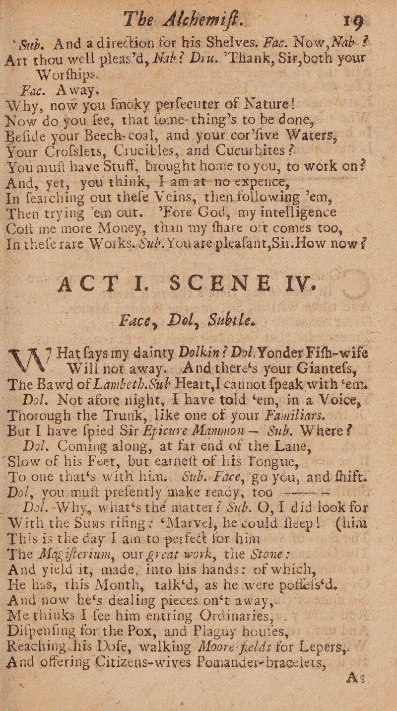 | The Alehewyfi | -* Sub. And a direction for his Shelves. Fac. Now,Nab- # - Art thou well pleas’d, Nab? Diu. Tank, Sir,both your ~~. Worfhips. - : _ Fac. Away. oe an Why, now you fmoky perfecuter of Nature! _ Now do you fee, that fome-thing’s to be done, Befide your Beech-coal, and your cor’fwe Waters, four Crofslets, Crucibles, and Cucurbites ¢ You muft have Stuff, brought home to you, to work on? And, yet, you think, | am-at-no-expence, °° In fearching out thefe Veins, then following ’em, Then trying ‘em out. Fore God, my intelligence Coft me more Money, than my fhare o't comes too, Inthefe rare Works. Sub. Youare pleafant,Sir. How now ¢ Con up Se ron ety : Face, Dol, Subtle. VW Hat fays my dainty Dolkin? Dol. Yonder Fifh-wife Will not away. And there's your Giantefs, The Bawd of Lambeth.Sub Heart,I cannot {peak with ‘em. Dol. Not afore night, I have told ‘em, in a Voice, Thorough the Trunk, like one of your Fawiliars. But I have {pied Sir Epicure Manunon — Sub. Where? - Dal. Coming along, at far end of the Lane, ‘Slow of his Feet, but earneft of his Tongue, - | To one that’s with him. Sub.-Face,’go you, and hhift. — Del, you mutt prefently make reaay, too -———~ ~ 2) _ Dol. Why, what‘s thé matter ¢ Sub. O, 1 did look for With the Suus rifing: ‘Marvel, he could fleep! (him This is the day Lam to perfect for him ; The Magijfterium, our great work, tire Stone: And yield it, made, into his hands: of which, He has, this Month, talk‘d, as he were pofleis‘d, And now he‘s dealing pieces on‘t away,.- Methinks I fee him entring Ordinaries,) . Difpeniing for the Pox, and Plaguy houtes, Reaching his Dofe, walking Moore-jields for Lepers,. And offering Citizens-wives Pomander- bracelets, | As *