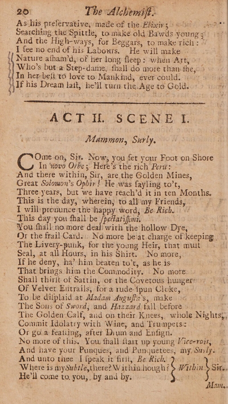 ae ~ The Alcbemiff. As his prefervative, made of the Elivirs Petre wave’ Searching the Spittle, to make old Bawds young 4 And the High-ways, for Beggars, to make rich: © ,, 1 fee no end of his Labours. “He will make - } Nature afhanvd, of her long fleep: when Art, &gt; : ,{ Who's but a Step-dame, fhall do more than fhe, &gt; - &amp; Tn herbettt6 love to Mankind, ever could.» petig gif his Dream lait, he’ll turn the Age to Goldscr? iim x ACT WS Gta + Mammon, Surly, Oine on, Sit. Now, you fer your Foot on Shore In ‘novo Orbe; Here’s the rich Perw: And there within, Sir, are the Golden Mines, Great Solomon’s Ophir! He was fayling to’t, Three years, but we have reach’d it in ten Months. This is the day, wherein; to all’my Friends, » I will:pronunce the ‘happy word, Be Rich. This day you fhall be /pefatifimi You fhall no more deal with the hollow Dye, Re Mr the frail Card.:; No more beat charge of keeping, ~The Livery-puuk, for the young Heir, that muit | Seal, at all Hours, in his Shirt. ‘No more, If he deny, ha’ him beaten to’t, as he is. That brings him the Commodity. No mote: Shall thirit of Sattin, or the Covetous hunger: OF Velver Entrails, for a rude-{pun Cloke, To be difplaid at Adadam Auguffa’s, make. + The Sous of Sword; and. Hazzard fall before 4 The Golden-Calf, aud on their Knees, whole Nightsy, Commit Idolatry with Wine, and Trumpets: | Or goa featiing, after Dium and Enfign. . S No more of this. You fhall-dtart up young Vice-rois, | “And have your Punques, aud Punguetees, my. Surly. And unto thee I {peak it firit, Be Rich Joos tQ Where is mySubtle,there? Withinhough!s MithinS Sn. He'll come to. you,. by and by. WE a. Soe SCF - Mam...