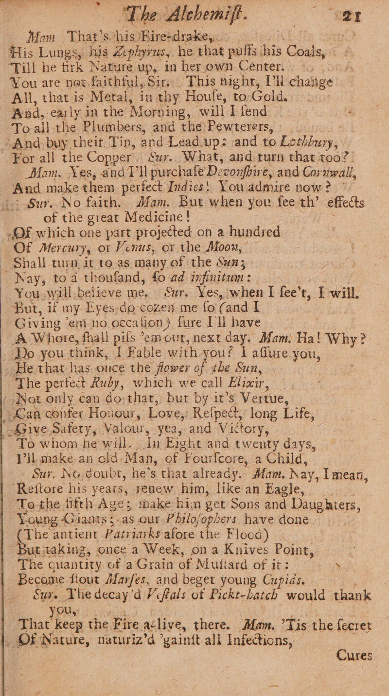 “The Alchemift. herd Mam That's. his Kirerdrake,,. KY His Lungs, his Lephyvus,, he that puffs. ak Coals, a ‘Till he firk Nature up, in her own Center. Vou are net.faithful, Sirs. This night, Vl change All, that is Metal, in thy Houfe, to Gold. Aad, -early in the Morning, ‘will E-fend To.all-the Plumbers, and the Pewterers, And buy their Tin, and Lead. up: and to Losiboay, For all the Copper | Sur. What, and turn that too? | Mam. Nes, andVli purchafe Deconfhive, and Cornwall, aes make: chem perfect Indies! You admire now? © &gt; Sur. No faith, Afam. But when you fee th’ effects of the great Medicine! OF which one part projected on a hundred Of Mercury, ot Venus, or the Moon, — Shall turn it to.as many of the Sun; _ Nay, toa thoufand, fo ad infinitum : —You.wwill.believe me. Sur. Yes, when I fee’ t, I will. But, iv my Eyes:do-cozen me fo (and I Giving’ em no occation ). fure Dll have 3 ‘A Whore, fall pifs °emour, next day. Mam: Ha! Why? _ Dp you. think, I Fable with you! | affure you, _ He that has once the flower of tbe Sun, ‘The perfect Ruby, which we call Elixir, _ » Not only can do: thar, but by it’s Vertue, _.€an conter Hotour, Love, Reipect, long Life, Bie. Safety, Valour, yea, and Victory, To whom hewill. «In Eight and twenty days, Vil. make an old. Man, of “Fourfcore, a Child, Sur, No doubt, he’s that already. Afam. Nay, I mean, ‘Reftore his years, renew him, like an Eagle, To the fitth Age; make hin get Sons and Daughters, Young Giants 5. as our Philo/ophers have done. (The antient Patriarks afore the Flood) | But taking, onee a Week, ona Knives Point, : The quantity. of a Grain of Muftard of it: ‘ Become fiout Marfes, and beget young Cupids. Sux. The decay’d Viflals of Pickt-hatch would thank ou, ix hat heew the Fire aclive, there. Mam. Tis the fecret OF Nature, naturiz’d ’yainit all Infections, Cures