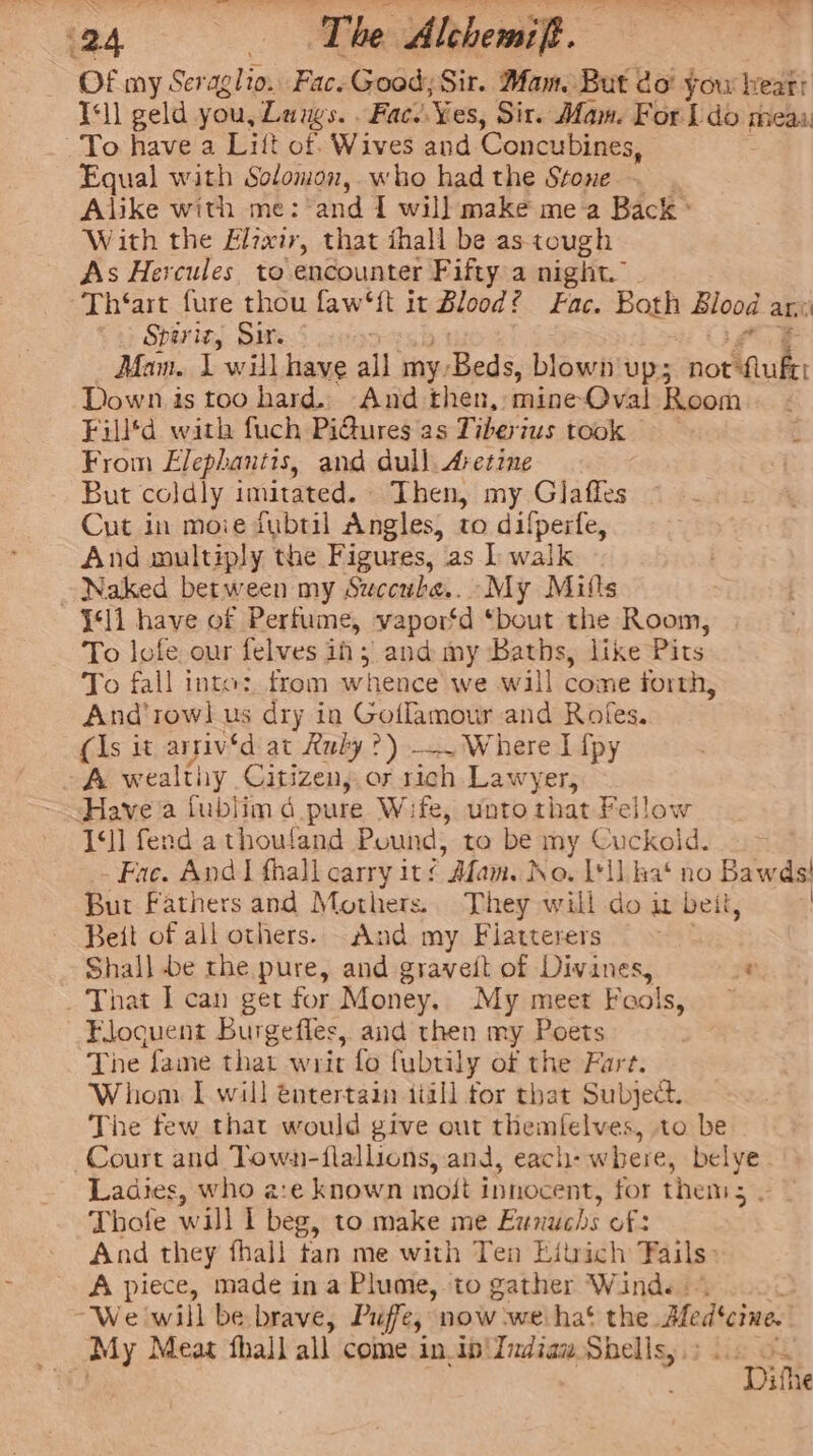 Of my Seraglio. Fac. Good; Sir. Mam. But do’ you heart Ill geld you, Langs. . Fac. Yes, Sir. Mam. For ido: mea To have a Lift of Wives and Concubines, Equal with Solomon, who had the Stone. . Alike with me: and 1 will make me a Back ° With the Elzxir, that ihall be as tough As Hercules. to encounter Fifty a night.” ~Th‘art fure thou faw‘{t it Blood £ Fac. Both Blood at Spariz, Sire &lt; Alcon; Louse Hawa all Sapelied se hisauitage notkiulht Down is too hard. And then, mineOval Room Filltd with fuch Pi@ures as Tiberius took From Elephantis, and dull. Aretine But coldly imitated. Then, my Glaffes Cut in moie fubtil Angles, to difperfe, And wultiply the Figures, as I walk Naked between my Succube.. My Mitts ‘ll have of Perfume, vapor‘d ‘bout the Room, To lofe our felves ih; and my Baths, like Pits To fall into: from whence we will Sonu forth, And'row] us dry in Goflamour and Rofes. (Is it arriv'd at Xuly ?) —. Where I {py A wealthy Citizen, or rich .La wyer, Have a fublim 4 pure Wife, unto that Fellow 1‘]] fend a thouland Pound, to be my Cuckold. . &gt; Fac. And I fhall carry it ¢ Mam. No. I'll hat no Bawds' But Fathers and Mothers. They will do it beit, | Beit of all others. And my Fiatterers Shall be rhe pure, and graveit of Divines, e That I can get for Money. My meet Fools, Floquent Burgefles, and then my Poets The fame that writ fo fubtily of the Fart. Whom I will entertain iiill for that Subject. The few that would give out eatin to be Court and Towa-flallions, and, each- where, belye Ladies, who a:e known mott innocent, for thems Thotfe will Ll beg, to make me Eunuchs of: And they fhall tan me with Ten Eitrich Fails: A piece, made ina Plume, to gather Wind. “We will be brave, Puffe, now weiha‘ the Med'cine. My Meas fhall all come in.ip'Indiaw Shells, .: cick tine