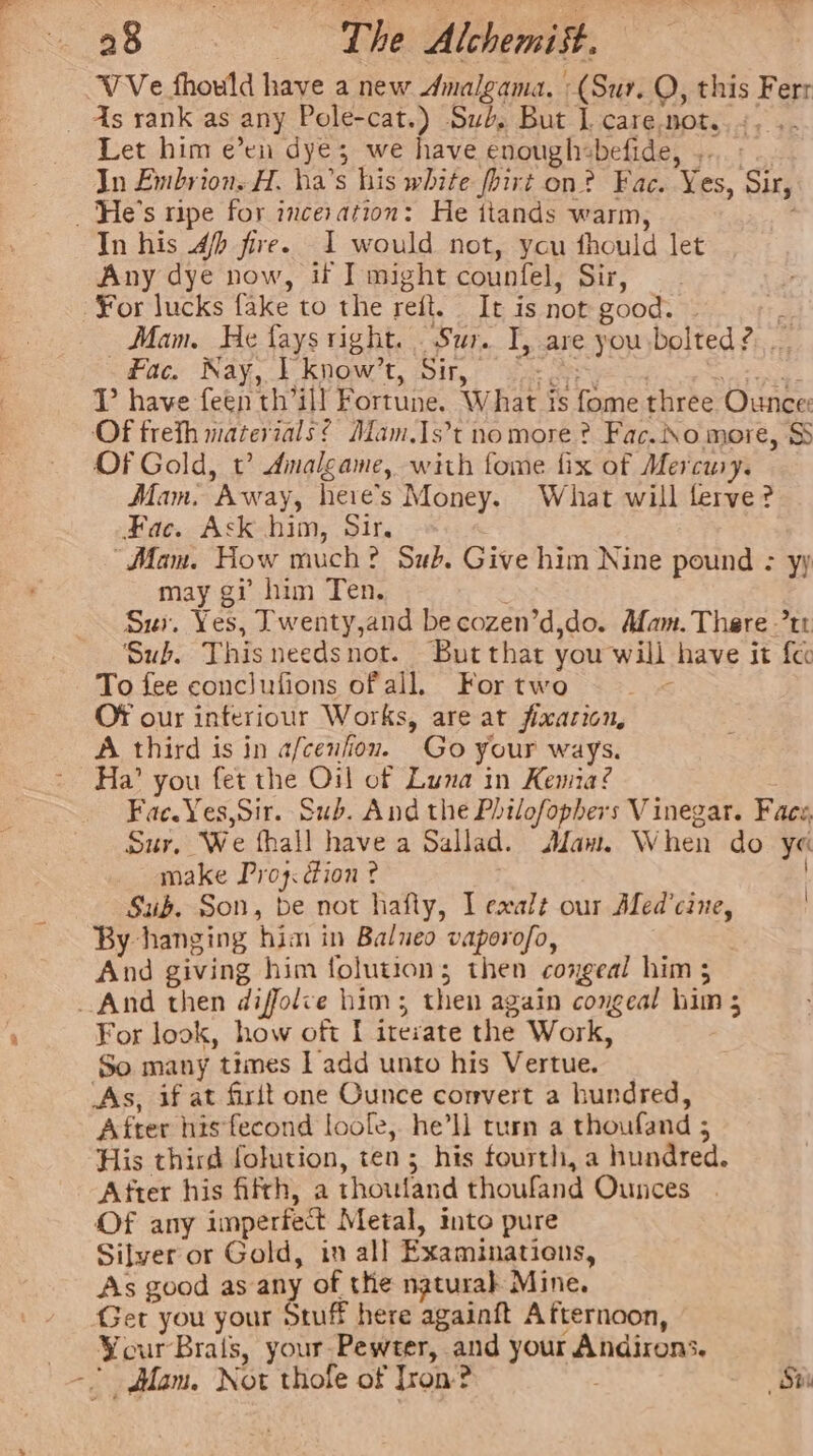 VVe fhould have a new dAmalgama. (Sur. O, this Ferr - As rank as any Pole-cat.) Sub, But L care.not.. +. . Let him e’en dye; we have enoughsbefide, ... « In Embrion. H. ha’s his white fhirt on? Fac. Yes, Sir, _ 'He’s ripe for inceration: He ttands warm, In his 4/p fire. I would not, ycu fhould let Any dye now, if I might counfel, Sir, For lucks fake to the refit. It is not good. ry Mam. He fays right. . Sur. I, are you:bolted?. .. fac. Nay, } know’t, Sir, oo. se |. gas VT have feen th’ill Fortune. What is fome three Ounce: Of freth materials? Mam.1s’t no more ? Fac.iNo more, S Of Gold, t? Amalgame, with fome fix of Mercusy. Mam. Away, heie’s Money. What will flerve? Fac. Ask him, Sir. “Mam. How much? Sub. Give him Nine pound : yy may gi him Ten. : Sui. Yes, Twenty,and becozen’d,do. Mam. There 7tr ‘Sub. This needsnot. But that you will have it fec To fee conclufions ofall. Fortwo : OF our inferiour Works, are at fixarion, A third is in a/cenfion. Go your ways. Ha’ you fet the Oil of Luna in Kenia? Fac. Yes,Sir. Sub. And the Philofophers Vinegar. Face, Sur, We fhall have a Sallad. Maw. When do ye make Proy: ion ? Sub. Son, be not hafty, Ll exalt our Aled’cine, By hanging him in Balueo vaperofo, And giving him folution; then coxgeal him 5 And then diffolve him; then again congeal him 5 For look, how oft [I iresate the Work, So many times ] add unto his Vertue. As, if at firit one Ounce convert a hundred, After his fecond loole, he’ll turn a thoufand 5 His third folution, ten; his fourth, a hundred. After his fifth, a thoufand thoufand Ounces Of any imperfect Metal, into pure Silver or Gold, in all Examinations, As good as any of the naturah Mine. Ger you your Stuff here againft Afternoon, Your Brals, your-Pewter, and your Andirons. ~ Mam. Not thole of Tron? . St