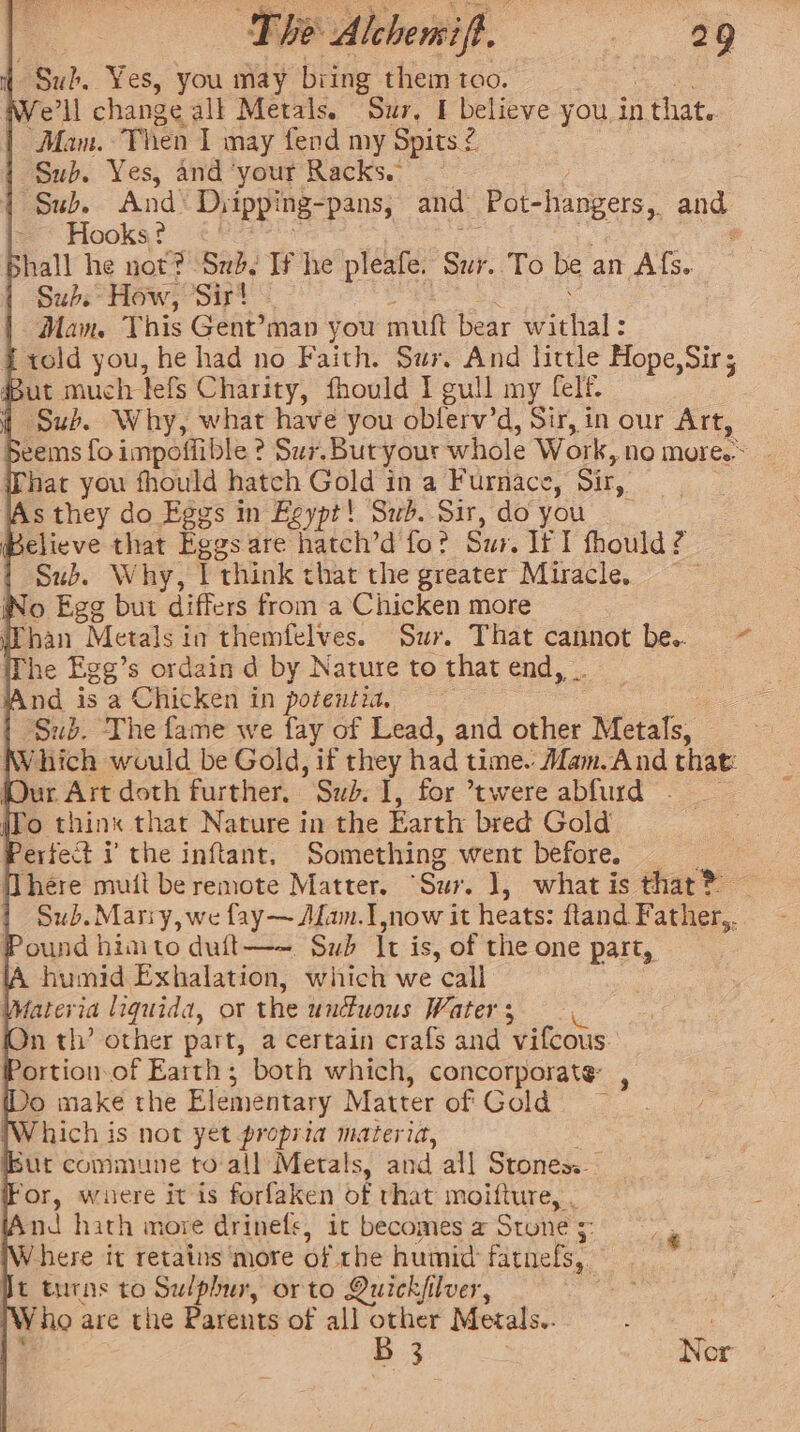 48nd. Yes, you may biing them too. We'll change all Metals. Sur, I believe you, in 1 that. ‘Mam. Then 1 may fend my Spits 2 | Sub. Yes, and ‘your Racks. pou. Ands Dyipping- pans, and -Pot-hangers,, aug: Hooks ? Shall he not? Sud. If he pleafe. ‘Snr. To be an Afs. Subs How, ‘Sir! Man This Gent’map you mutt bear w btial Told you, he had no Faith. Sur. And little Hope,Sir; ut much tefs Charity, fhould I gull my felf. Sub. Why, what have you obferv’d, Sir, in our Art, Seems fo impoffible 3 ? Sur.Butyour whole Work, no more. Phat you fhould hatch Gold in a Furnace, Sir, As they do Eggs in Eeypt! Sub. Sir, do you Believe that Eggs are hatch’d fo? Sur. If I fhould: 3 Sub. Why, | think that the greater Miracle. ' Wo Egg but differs from a Chicken more han Metals in themfelves. Sur. That cannot be.. The Egg’s ordain d by Nature to that end, . And is a Chicken in poteutia. | Sub. The fame we fay of Lead, and other ‘Metals. ‘hich would be Gold, if they had time. Mam. And that: (Our Art doth further. Sub. I, for *twere abfird | ifo think that Nature in the Earth bred Gold erfect i the inftant. Something went before. _ [There mutt be remote Matter. “Sur. ], what is that® — Sub.Mariy, we fay— Alan. I now it heats: ftand Father, Pound himto dult—~- Sub ft is, of the one part, A humid Exhalation, which we call : fateria liquida, ot the unuous Watets- 2. On th’ other part, a certain crafs and ‘vifcous ortion.of Earth; both which, concorporate: Do make the Elementary Matter of Gold : Which i is not yet propria materia, bur commune to all Metals, and all Stones. For, wnere itis forfaken of that moifture, . And hath more drinefs, ic becomes a Stone, ~ Where it retains more of the humid fatnefs,. Jt turns to ee orto Quickfilver, ‘ [Who are the Parents of all other Merals.. B 3 Nor —= ~~ -«