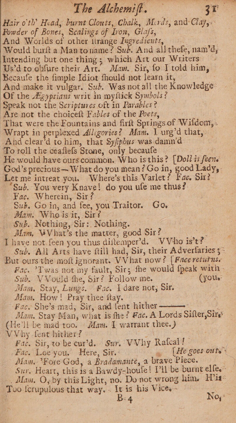 Fac. Wherein, Sir? - : Suk. Go in, and fee, you Traitor. Go Mam. Who is it, Sir? Sub. Nothing, Sir:. Nothing. Mam, “Vhat’s the matter, good Sir? ( Sub. VVould the, Sirf Followme. _- (your: Mam, Stay, Lungs. Fac. I dare not; Sis. Man, How! Pray thee itay. Vhy -fent hither? at Fac. Sir,to be cur’d. Sur. VVhy Rafcal! Mam. ?Fore God, a Bradamante, a brave Piece.