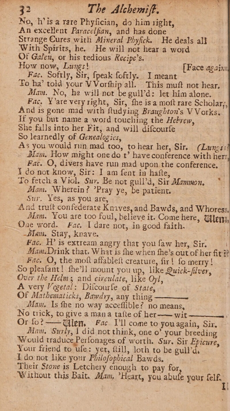 Tt tae An excellent Paracelfian, and has done “Strange Cures with Mineral Phyfick. He deals all With Spirits, he. He will not hear a word Of Galen, or his tedious Recipe’s. How now, Lungs! [Face againn Fac. Softly, Sir, fpeak foftly. I meant Lo ha’ told your VVorfhip all. This muft not hear, — Mam. No, he will not be gull’d: let him alone. Fac. Y’are veryright, Sir, fhe isa moft rare Scholary, And is gone mad with ftudying Braughton's V Vorks. {ft you but name a word touching the Hebrew, She falls into her Fit, and will difcourfe So learnedly of Genealogies, As you would run mad too, to hear her, Sir, (Lungs: Bam, How might one do t’ have conference with herr Fac. OQ, divers have run mad upon the conference, { do not know, Sir: J] am fent in hafte, To fetch a Viol. Sur. Be not guil’d, Sir Mammon, Mam. Wherein? ’Pray ye, be patient. Sur. Yes, as you are, “And truit confederate Knaves, and Bawds, and Whoress, Mam. You are too foul, believe it. Come here, Glen, Oae word. Fac, I dare not, in good faith. _MMam. Stay, knave. ] Fac. H? is extream angry that you faw her, Sir. Mam:Drink that, What is fhe when fhe’s out of her fit i? Fac, O, the moft affablett creature, fir! fo merry! So pleafant! fhe’ll mount you up, like Quick-fiver, Over the Helms and circulate, like Oyl, A very Vegetal: Diflcourfe of Stare, Of Mathematicks, Bawdry, any thing ——— Mam. Is fhe no way acceflible? no means, No trick, to give a mana tafte of her-— wit Or fo? — Glen, Fac. Vl come to youagain, Sir, Mam, Surly, | did not think, one o” your breeding ~ Would traduce Perlonages of worth. Sur. Sir Epicure, Your friend to ufe: yet, ftill, loth to be gullPd. do not like your Philofophical Bawds, - Their Stone is Letchery enough to pay for ~ Without this Bait. Mam, ’Heart, you abufe your ris :