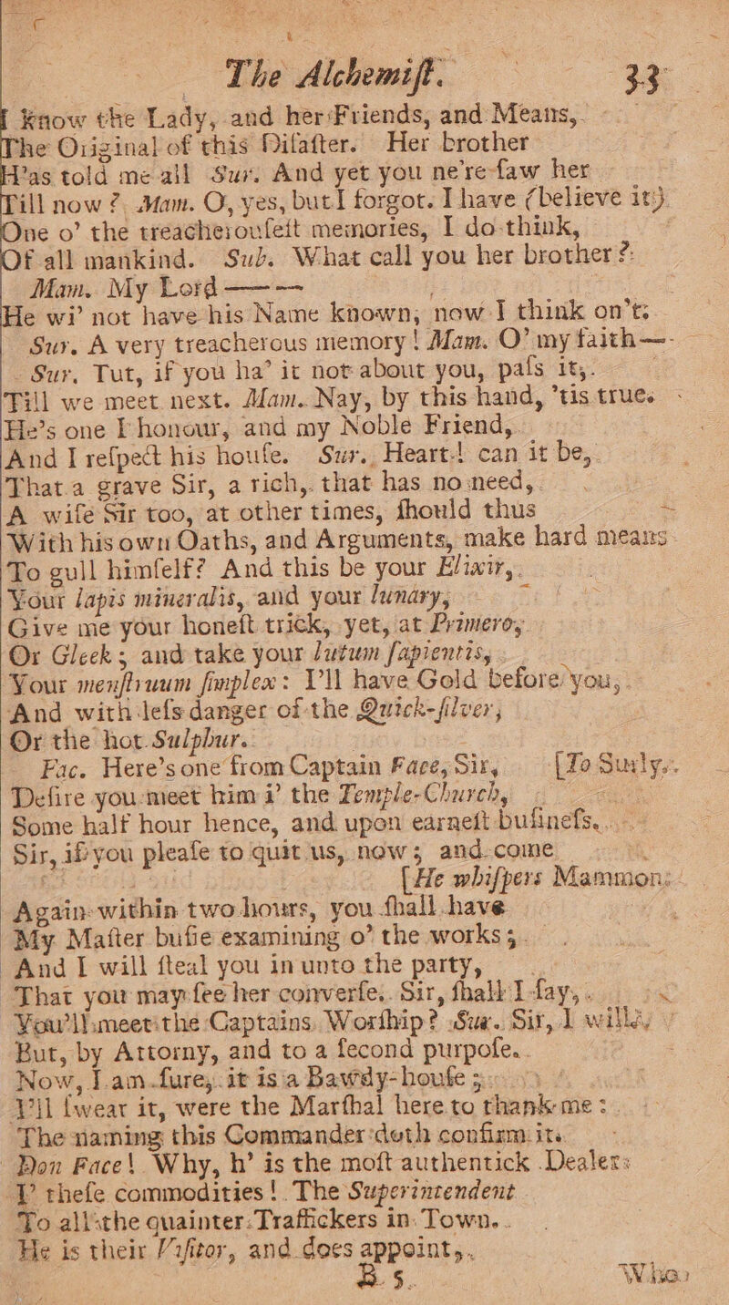 LR eS P k 3 “ The Alchemift. 3 Know the Lady, and herFriends, and Meats, © Phe Original of rhis Milafter. Her brother Pas told me ail Sux. And yet you nere-faw her ‘ill now 2 Mam. O, yes, but! forgot. I have (believe ity. ne o’ the treacheroufeit memories, I do think, fall mankind. Sub. What call you her brother ?: Mam.. My Lord ——— Je wi’ not have his Name known, now I think on’t: Sur. A very treacherous memory ! Mam. O’ my taith—- Sur, Tut, if you ha’ it not about you, pals it. é Till we meet next. Man. Nay, by this hand, *tis true. He’s one L honour, and my Noble Friend,. And I refpect his houfe. Sur. Heart-! can it be, That.a grave Sir, a rich, that has no:need,. A wife Sir too, at other times, fhould thus os With his own Oaths, and Arguments, make hard means To gull himfelf? And this be your Elixi,: Your lapis mineralis, and your lwnary, ‘ Give me your honeft trick, yet, at Przmero, Ox Gleek and take your lutium fapientis, : Your menfliuum finplex: Vil have Gold before you, And withilefs danger of the Quick-filver, Or the hot Sulphur. Fac. Here’s one from Captain Face, Sir, | To Surly. Defire you-meet him i’? the Temple-Church, ae Some half hour hence, and upon earneft bufinefs,. Sir, ifyou pleafe to quit us, now; and.come EG et [He whifpers Mammon: Again within two hours, you fhall have GB My. Matter bufie examining o’ the works;. And I will fteal you inunto the party, “That you may fee her converfe.. Sir, fhall I fay, .  You'll meetithe Captains, Worfhip? Sue. Sir, 1 wilhyy 7 But, by Attorny, and to a fecond purpofe.. Now, J.am-fure,.it is'a Bawdy-houte 5. / Vil {wear it, were the Marfhal here to thank me: . The naming this Commander ‘deth confirm: its. Bon Face! Why, h’ is the moft authentick .Dealers ‘Y thefe commodities! The Superintendent To allthe quainter:Trafiickers in: Town. . He is their /rfitor, and.does appoint, : | ; §,. Wien