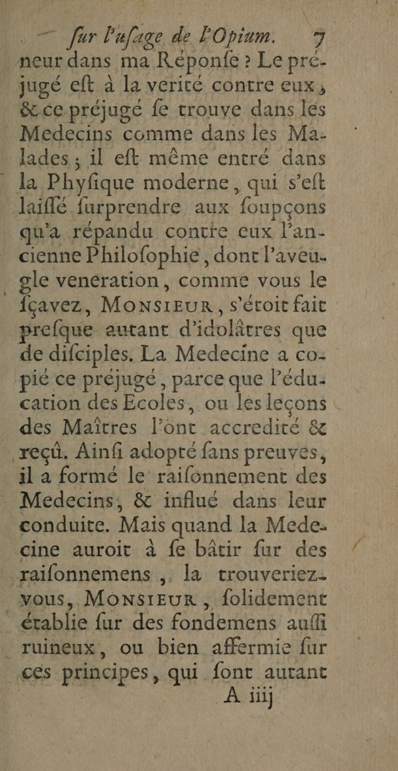 neur dans ma Réponfe » Le pré- jugé eft à la verité contre eux, &ce préjugé fe trouve dans les Medecins comme dans les Ma- lades ; il eft même entré dans . la Phyfique moderne, qui s’eft liffé furprendre aux foupçons qu'a répandu contre ceux l’an- cienne Philofophie, dont l’aveu. _ gle venération, comme vous le fçavez, MONSIEUR, s'étoic fait prefque autant d'idoltres que de difciples. La Medecine a co: pie ce préjugé, parce que l’édu: cation des Ecoles, ou les leçons : _ des Maïtres l'ont accredité & reçû, Ainf adopté fans preuves, il a formé le raifonnement des Medecins, & influé dans leur conduite. Mais quand la Mede. cine auroit à fe bâtir fur des raïifonnemens ,. la trouveriez. vous, MonsrEur , folidement établie fur des fondemens aufi _ruineux, ou bien afermie fur ces principes, qui font autant À ii