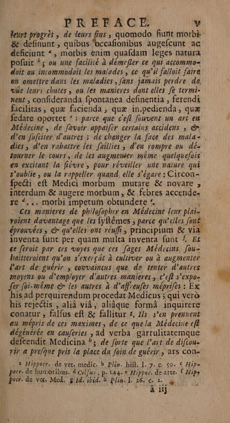 leurs progres , de leurs us ; quomodo fiunt morbi & definunt , quibus occafionibus augefcunt ac deficiunt “, morbis enim quafdam leges natura pofuit “3; ow une facilité à démrfler ce qui accommo= doit ou incommodoit les malades, ce qu’il falloit faire on omettre dans les maladies, fans jamais perdre da wie leurs chutes ; ou les manieres dont elles fe termi- nent , confideranda fpontanea definentia , ferendi facilitas, quæ facienda , quæ in.pedienda, quæ fedare oportec ‘ ; parce que c’eft fouvent un art em Médecine, de [avoir appaifer certains accidens ; & “den fufciter d'autres ; de changer la face des mala+ dies, d’en rabattre les faillies ; d'en rompre on dé tourner le cours, de les angmeméter même quelquefois . en excitant la fiévre, pour réveiller ue nalure qui s’oublie ; ou la rappeller quand, elle s’égare : Circon- fpecti eft Medici morbum mutare & novare , _interdum & augere morbum , & febres accende. re “... morbi impetum obtundere | Ces manieres de philofopher en Médecine leur plais voient davantage que les {yftèmes ; parce qu’elles font - inventa funt per quam multa invehta funt { Et ce feroit par ces voyes que ces fages Médecins. [ou- haïtteroient qu’on s'exercat à cultiver ou à augmenter l’art de guérir ; convaincus que de tenter d’autres moyens ou d'employer d'autres manieres..c’cft s’expo- {er foi-même dr les autres à d’affreufes méprifes : Ex his ad perquirendum procedat Medicus ; qui verà his rejeétis , alià vià, aliâque formä inquirere conatur ; falfus eft & fallitur &, Is sen prennent an mépris de ces maximes, de ce quela Médecine efl _ dégénérée en cauferies , ad verba garrulitatemque defcendit Medicina }; de forte que l’art de diftou- tir a prefque pris la place du foin de guérir, axs con . 2 Hippocr..de yet. medic. b Plin. hift. 1. 7. c. 50. S Hipe ocr. de humoribus. d Celfus , p. 144. € Hippoc. de atte. Ê Hips ba. de ver Med. g Id. ibid. h Plin. 1. 26. c- 2... @ Ps
