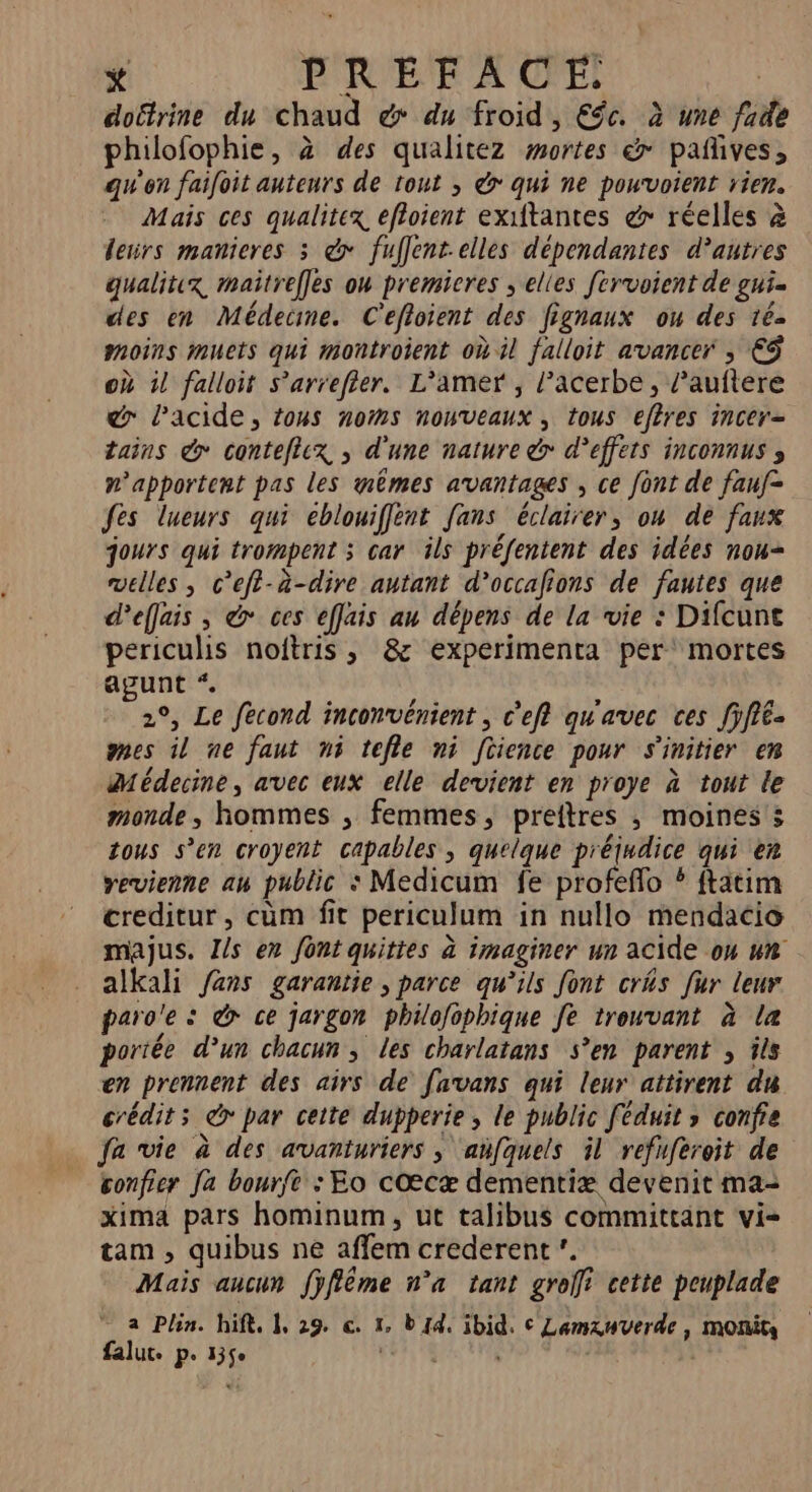 * PRÉFACE | doëtrine du chaud &amp; du froid, €gc. à une fade philofophie, à des qualitez mortes &amp; pañives, qu'on faifoit auteurs de tout ; &amp;&gt; qui ne pouvoient rien. Mais ces qualitex, efloient exiftantes &amp; réelles à lerirs manieres 3 @&gt; fuflent.elles dépendantes d’autres gualitix, maitrefles ow premieres , elles fcrvoient de gui. des en Médecine. C'efloient des fignaux ou des 16- moins muets qui montroient où il falloit avancer ; €$ où il falloir s’'arrefier. L’'amer , l’acerbe , l’auftere &amp; lacide, tons noms nouveaux, tous efères incer= tains &amp; contefcx ; d'une nature &gt; d'effets inconnus s n’apportent pas les gêmes avantages , ce font de fauf= fes lueurs qui eblouiffènt fans éclairer, on de faux jours qui trompent ; car ils préfentent des idées nou= velles , c’efi-à-dire autant d’occafions de fautes que deffais , &amp; ces effais au dépens de la vie : Difcunt periculis noftris , &amp; experimenta per mortes agunt *. 2°, Le fecond inconvénient, c’efi qu'avec ces fÿfie- mes il ne faut ni tefle ni [tience pour s'initier em Médecine, avec eux elle devient en proye à tout le monde, hommes ; femmes, preftres ; moines s tous s’en croyent capables, quelque préjudice qui en vevienne au public : Medicum fe profefo ? ftatim creditur, cüm fit periculum in nullo mendacio majus. J/s en font quities à imaginer un acide on un alkali fans garantie, parce qu’ils font cris fur leur paro'e : &amp; ce jargon philofophique fe trouvant à la portée d’un chacun ; les charlatans s’en parent , îls en prennent des airs de favans qui leur attirent du crédit; &amp; par cette dupperie , le public féduit ; confie fa vie à des avanturiers ; añfquels il refuferoit de confier Ja bourfe : Eo cœcæ dementiæ devenit ma- xima pars hominum, ut talibus committant vi- tam , quibus ne affem crederent”. Mais aucun fÿflême n° tant groffi cette peuplade a Plin. hift, 1, 29. € 1, b {4 ibid. © Lamxuverde, monin falut. p. 35$e CHE |