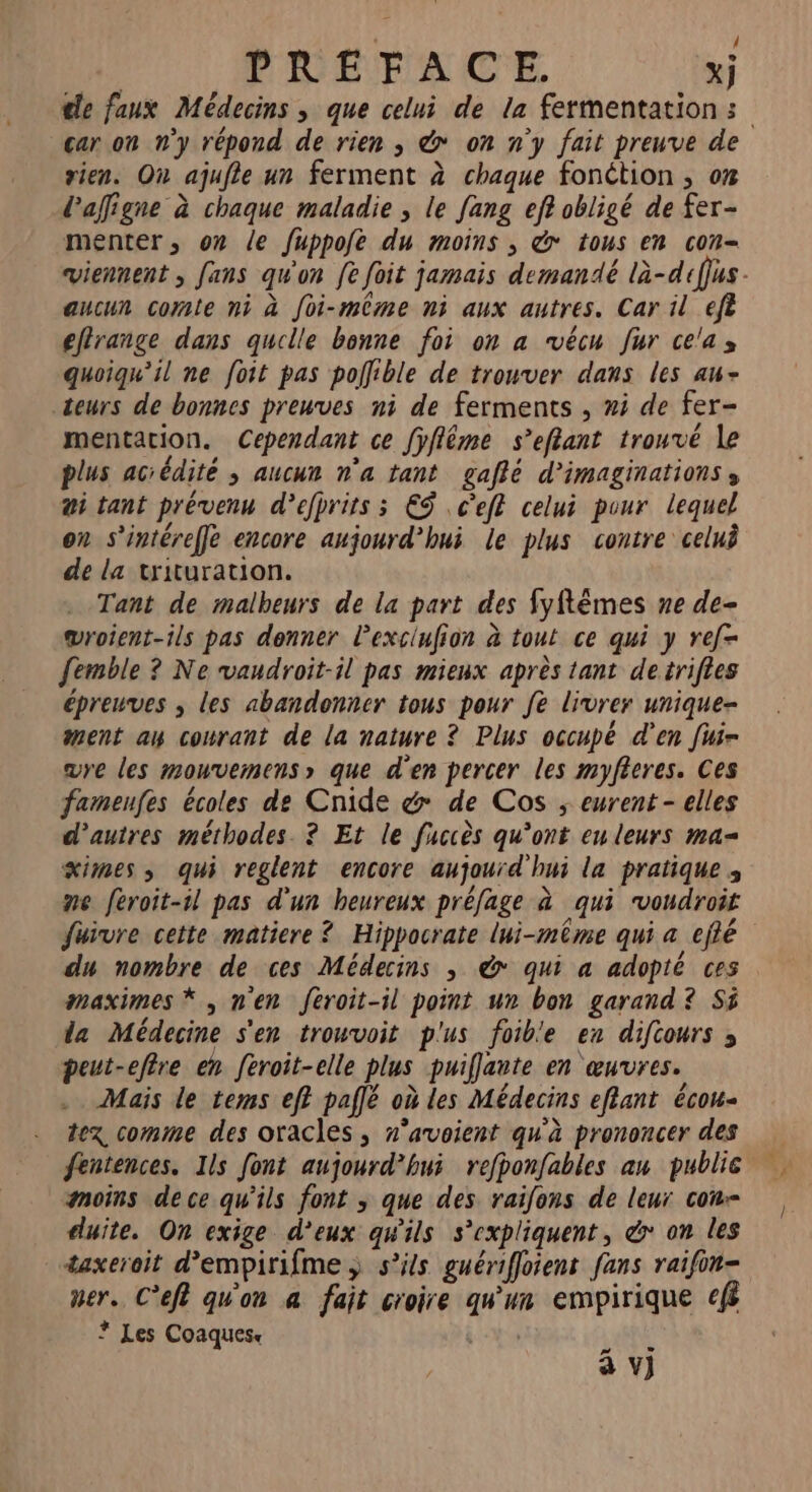 = PVUÉFTACE xj cle faux Médecins ; que celui de la fermentation: car on n’y répond de rien ; &amp; on n'y fait preuve de rien. On ajufle un ferment à chaque fonétion , 0% laffigne à chaque maladie , le fang ef? obligé de fer- menter, on le fuppofe du moins , &amp; tous en con- viennent , fans qu'on fe foit jamais demandé là-difus - aucun comte ni à foi-même ni aux autres. Car il eft effrange dans quille bonne foi on a vécu fur cela, quoiqu'il ne foit pas poflible de trouver dans les aw- teurs de bonnes preuves ni de ferments , #i de fer- mentation. Cependant ce fÿflême s’eflant trouvé le plus aciédité ; aucun n’a tant gaflé d’imaginationss #i tant prévenu d’efprits ; €S .c'ef celui pour lequel on s’intéreffe encore aujourd’hui le plus contre celui de la trituration. Tant de malbeurs de la part des fyftêmes ne de- wroient-ils pas donner l'exciufion à tout ce qui y ref femble ? Ne vandroit-il pas mieux après tant detrifies épreuves ; les abandonner tous pour fe livrer unique- ment an courant de la nature ? Plus occupé d'en fuir are les mouvemens» que d'en percer les myfieres. Ces fameufes écoles de Cnide &amp; de Cos ; eurent- elles d’autres méthodes. ? Et le fuccès qu'ont enleurs ma= ximes ; qui reglent encore aujourd'hui la pratique ; me feroit-1l pas d'un heureux préfage à qui vondroit fuivre cette matiere ? Hippocrate lui-même qui a eflé du nombre de ces Médecins , &amp; qui a adopté ces maximes * , men feroit-il point un bon garand? Si da Médecine s'en trouvoit plus foib'e en difcours ; peut-eflre en feroit-elle plus puiflante en œuvres. Mais le tems ef? paflé où les Médecins eflant écou- tez comme des oracles , n’avoient qu'à prononcer des fentences. Ils font aujourd’hui refponfables au publie moins dece qu'ils font ; que des raifons de leur con-- cuite. On exige d'eux qw'ils s'expliquent, &amp; on les taxeroit d’empirifme s'ils guériffoient fans raifin- mer. C’eft qu'on a fait croire qu'un empirique ef ? Les Coaques 0 V} ox