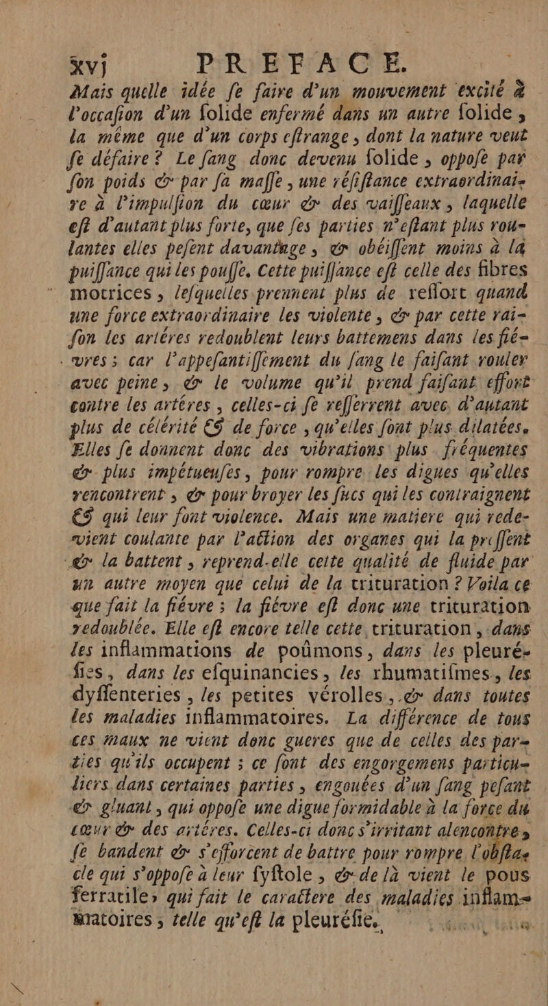 Mais quelle idée fe faire d’un mouvement excité &amp; Poccafion d'un folide enfermé dans un autre folide , la même que d’un corps cfirange , dont la nature veut fe défaire? Le fang donc devenu folide ; oppoe par fon poids &amp;* par fa malle ; une réfiflance extraordinai: re à limpulfion du cœur dr» des vaifleaux ; laquelle eft d'autant plus forte, que fes parties n’eftant plus rou- lantes elles pejent davantnge ; @ obéiflent moins à la puilfance qui Les pouffe. Cette puiflance eff celle des fibres motrices , lefquelles prennent plus de reflort quand une force extraordinaire les violente ; &amp; par ceite rai- fon les artères redoublent leurs battemens dans les fié- .ures; car l’appefantiffement du fang le faifant rouler avec peine, &amp;> le volume qu’il prend faifant effort contre les artéres , celles-ci fe refferrent avec. d'autant plus de célérité ES de force , qu’elles font plus dilatées. Elles fe donnent donc des vibrations plus fréquentes plus impétueufes, pour rompre les digues qu’elles rencontrent , @ pour broyer les fucs qui les contraignent €S qui leur font violence. Mais une matiere qui rede- svient Coulante par l’ailion des organes qui la priffent @ la battent ; reprend-elle cette qualité de fluide par un autre moyen que celui de La trituration ? Voila ce que fait la fiévre ; la fiévre eff donc une trituration redoublée. Elle efl encore telle cette trituration , dans des inflammations de poümons, dans les pleuré- fiss, dans les efquinancies, les rhumatifmes., {es dyflenteries , les petites vérolles, .@ dans toutes des maladies inflammatoires. La différence de tous ces aux ne vient donc gueres que de celles des par dies qu'ils occupent ; ce font des engorgemens païticu= diers dans certaines parties, engouées d’un [ang pefant &amp; gluant, qui oppole une digue formidable à la force du cœur do des aïtêres. Celles-ci donc s’irritant alencoñtres {e bandent &amp;» s'efforcent de battre pour rompre life cle qui s’oppofe a leur {yftole , &amp; de /à vient le pous ferracile> qui fait le caractere des maladies inflam= mratoires ; telle qu’eft la pleuréfie. ie D