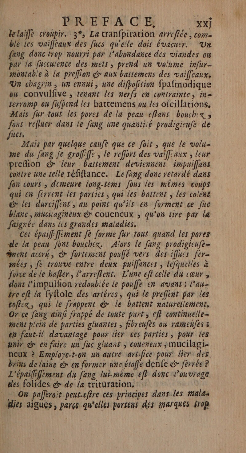 PRVE FA: CE XX] lelaiffe croupir. 3°, La cranfpiration arrcflée, com ble les vaifleaux des [ucs qu'elle doit évacuer. ‘Un fang donc trop nourri par Pabondance des viandes ou par la fucculence des mets ; prend un vo'ume infur- montab'e à la preffion d> aux battemens des vaiffeaux. Un chagrin ; un ennui, une difpofition fpafmodique en convulfive , tenant les nerfs en contrainte, in= terromp ou fifpend les battemens ou les ofcillations, Mais fur tout les pores de la peau eflant bouchix » font refluer dans le Jang une quantiié prodigicnfe de Us, # Mais par quelque caufe que ce foit , que le volu- me du Jang je groffffe , le reffort des vaiff'aux ; leur prefion dr leur battement deviennent impuiflens contre une telle réfiftance. Lefang donc retardé dans Jon cours ; demeure long-tems fous les mêmes coups qui cn férrent les parties , qui les battent ; les colent &amp; les durciffent, au point qu’ils en forment ce fuc blanc, mucilagineux &amp;* coueneux ; qu’on tire par la faignée dans ls grandes maladies. Cet épaiff ffèment Je forme fur tout quand les pores le la pean font bouchex, Alors le [ang prodigicufe= nent accrk, @ fortement pouffé vers des iflucs fer- mées , fe trouve catre deux puiffances , lefquelles à force de le hafter, Parreftent. L'une ef? celle du cœur , dont l’impulfion redoublée le pouffe en avant; Pan- tre ef? la fyftole des artéres, qui le preffént par les coftcx, qui le frappent &amp; le battent naturellement. Or ce fang aïnfi frappé de toute part, eff continuelle- ment plein de parties gluantes , fibreufes on rameufes 3 en faut-il davantage pour lier ces parties, pour les wir &amp; en faire un Juc gluant ; coneneux ;mucilagi- neux ? Employe-t-on un autre sartifice pour lier des brins de laine é> en former une étoffe denfe &amp; ferrée 2 L'épaififement du fang lui-même ef? donc lonvrage des folides &amp; de la trituration. On pafféroit peut.eftre ces principes dans les malas lies aigues , parce qu'elles portent des marques trop