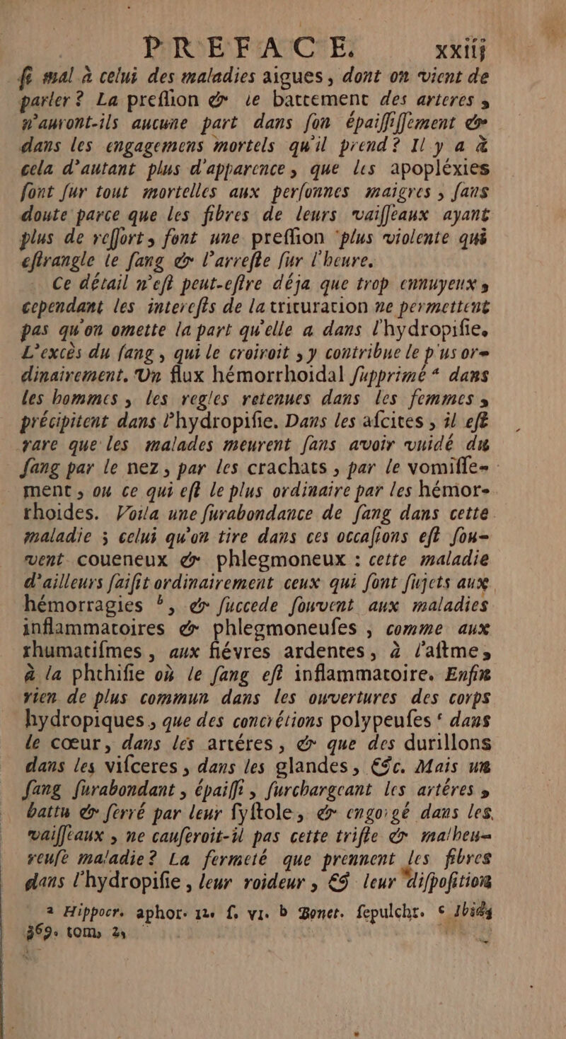 PHARE FACE: xxiif fe mal à celui des maladies aigues , dont on vient de parler? La preflion @ Le battement des arteres s wanront-ils aucune part dans fon épaififement é dans les engagemens mortels qu'il prend? Il y a &amp; cela d'autant plus d'apparence, que les apopléxies font Jur tout mortelles aux perfonnes maigres ; fans doute parce que les fibres de leurs rvaiffleaux ayant plus de reffort, font une preflion ‘plus violente qui efirangle le [ang &amp;> l’arrefle fur l'heure. Ce détail neft peut-efire déja que trop ennuyeuxs cependant les interefts de latrituration ne permettent pas qu'on omette la part qu’elle a dans l'hydropifie. L’excès du fang , qui le croiroit ; y contribue Le p'us or= dinairement. Un flux hémorrhoidal fupprimé * dans les hommes , les regles retenues dans les femmes » précipitent dans lhydropifie. Dans les afcites ; 5! eff rare que les malades meurent fans avoir vuidé du fang par le nez, par les crachats , par le vomifle- . ment, ou ce qui eft Le plus ordinaire par les hémor- rhoides. Vorla une furabondance de fang dans cette maladie 3 celui qu'on tire dans ces occafions eft fou- vent coueneux &amp; phlegmoneux : cette maladie d’ailleurs faifit ordinairement ceux qui font fijcts aux hémorragies Ë, @ fuccede fouvent aux maladies inflammatoires &amp; phlezmoneufes , comme aux thumatifmes , aux fiévres ardentes, 2 /’aftme, à la phchifie où le fang efi inflammatoire. Enfin vien de plus commun dans les owvertures des corps hydropiques , que des concrétions polypeufes ‘ dans de cœur, dans les artéres, &amp; que des durillons dans les vifceres , dans les glandes, Efc. Mais we [ang furabondant ; épaifft, furchargcant les artéres » battu &amp; ferré par leur fyftole, à engoïgé dans les. vaifféaux , ne cauftroit-il pas cette trifle &amp; ma/heu- reufe maladie? La fermeté que prennent les fibres dans l'hydropifie , leur roideur , €$ leur ifpofitior 2 Hippocr. aphor. 124 f, vi. D Bonet. fepulchr. © 1bids 369: (OM 2 * +