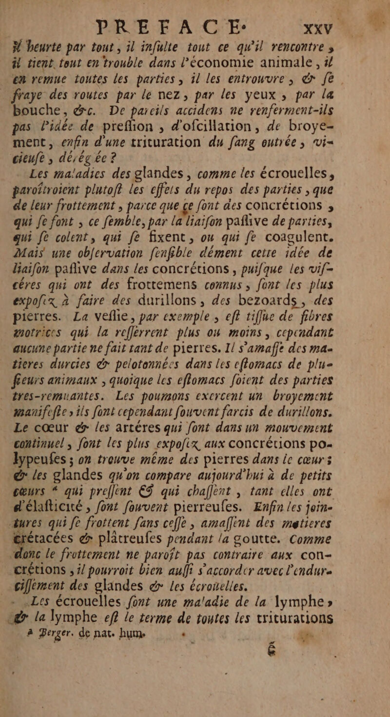 F heurte par tout, il infulte tout ce qu'il rencontre ; # tient tout en trouble dans l’économie animale, 4 _ ffaye des routes par le nez, par les yeux ; par la bouche, &amp;c. De pareils accidens ne renferment-ils pas Pidée de prefion , d'ofcillation, de broye- ment, evfin d'une trituration du fang outrée ; vi= cieufe ; dé, ég ée ? Les maladies des glandes , comme les écrouelles, paroîtroient plutoft les effets du repos des parties , que de leur frottement , parce que ce font des concrétions ; qui fe font ; ce femble, par La liaifon pañlive de parties, qui fe colent, qui fe fixent, ou qui fe coagulent. Mais une obfervation fenfble dément cette idée de liaifon pañlive dans les concrétions, puifque les vif- cêres qui ont des frottemens counus , font les plus expofix à faire des durillons , des bezoards, des pierres. La veflie, par exemple ; eff tiffue de fibres motrices qui la reflerrent plus ow moins, cependant aucune partie ne fait tant de pierres. Il s’amaffe des ma- tieres durcies &amp; pelotannées dans les eflomacs de plu= féeurs animaux ; quoique les efomacs foient des parties tres-remuantes. Les poumons exercent un broyemcnt manifefie s ils font cependant fouvent farcis de durillons. Le cœur &amp; /es artéres qui font dans un mouvement continuel ; font les plus expofix aux concrétions po- lypeufes ; on trouve même des pierres dans ie cœurs &amp; les glandes qu'on compare aujourd'hui à de petits cœurs “ qui preflent €Ÿ qui chaflent , tant elles ont d'élafticité , font fouvent pierreufes. Enfin les join- œures qui fe frottent fans celle, amallint des metieres : &amp; plâtreufes pendant la goutte. Comme “donc le frottement ne paroft pas contraire aux con- crétions , #/ pourroit bien auffi s’'accordcr avec l'endure clement des glandes &amp;> Les écronelles. - .Les écrouelles font une maladie de la Xymphe» gr la lymphe ef? le terme de toutes les triturations à Berger. de nat. hum . [CT r4 é