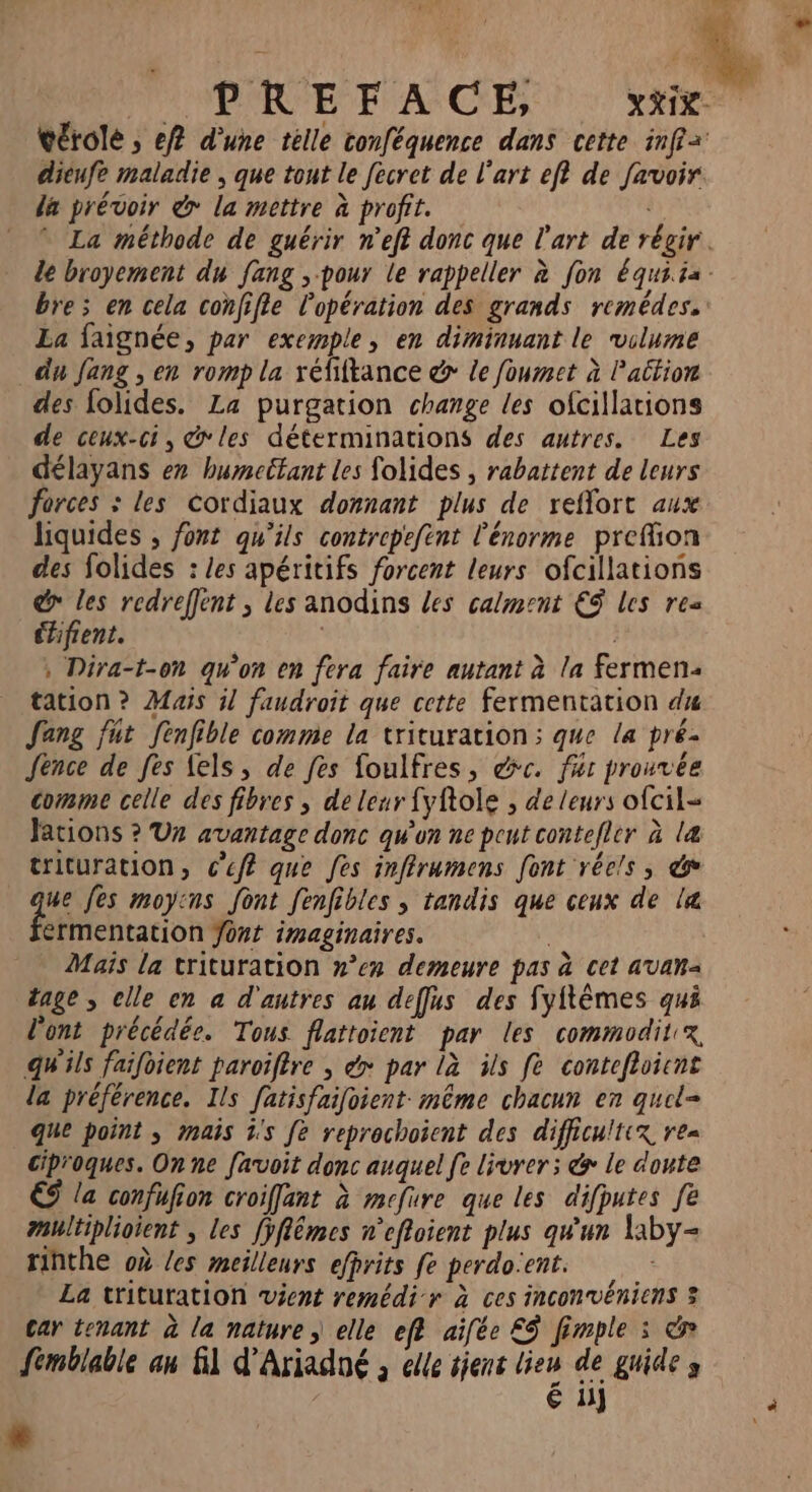Len Ne vérolé ; ef d’une tèlle conféquence dans cette inf dieufe maladie , que tout le fecret de l'art ef? de favoir da prévoir &amp; la mettre à profit. . * La méthode de guérir n'eft donc que l'art de régir. le broyement du fang , pour le rappeller à fon équiia- bre; en cela confifle l'opération des grands remédes.: La faignée, par exemple, en diminuant le vilume du fang , en romp la réfiftance &amp; le foumet à Pattion des folides. La purgation change les ofcillations de ceux-ci, &amp;'les déterminations des autres. Les délayans ex bumeétant les folides , rabattent de leurs forces : les Cordiaux donnant plus de reflort aux liquides , font qu'ils contrepefint l'énorme preffion des folides : les apéritifs forcent leurs ofcillations @ les redreffent ; les anodins les calment €$ les res éhifient. , Dira-t-on qu'on en fera faire autant à la fermen tation ? Mais il faudroit que cette fermentation du Jeng fut fenfible comme la trituration:; que la pré- Jence de fes fels, de fes foulfres, dc. fur prouvée comme celle des fibres , de leur fyftole , de leurs ofcil= Jations ? Ur avantage donc qu'on ne peut contefler à læ&amp; trituration, c'eff que fes inffrumens font réels, &amp; ue fes moyins font fenfibles , tandis que ceux de l&amp; érmentation Jont imaginaires. ; Mais la trituration »°’ex demeure pas à cet avam= dage , clle en a d'autres au deffus des fyftêèmes qui l'ont précédée. Tous flattoient par les commodit x, qu'ils faifoient paroiffre , dy par là ils fe contefhoient la préférence. Ils fatisfaifoient: même chacun en quel- que point , mais ÿ's fe reprechoient des difficultix re= ciproques. On ne favoit donc auquel fe livrer ; &amp; le doute € la confufion croiffant à mefure que les difputes fe multiplioient , les fÿflêmes n'effoient plus qu'un la1by- rinthe où Les meilleurs efprits fe perdo:ent. La trituration vient remédi r à ces inconvéniens 3 Car tenant à la nature, elle eff aifée ES fimple : &amp; femblable an 1 d'Ariadné ; elle sjens lieu de gride s é 11] à e