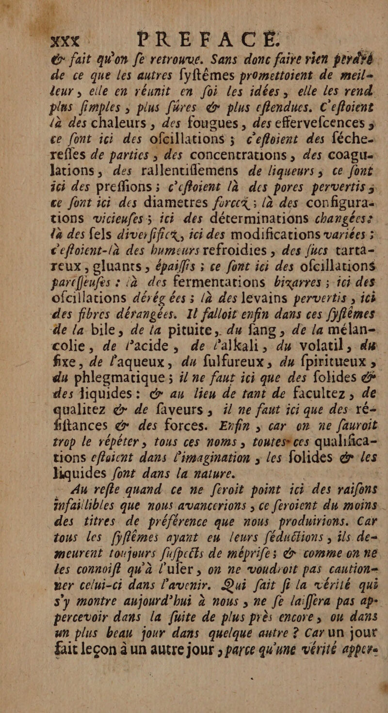 à \ # de ce que les autres fyftêmes promettoient de meil- deur , elle en réunit en foi les idées, elle les rend. plus fimples ; plus füres &amp; plus cflendues. C'efloient à des chaleurs , des fougues, des effervefcences ce font ici des ofcillations 3 c’effoient des féche refles de parties ; des concentrations, des coagu- Jations, des rallentiflemens de liqueurs ; ce font ce font ici des diametres force ; là des configuras tions vicieufes ; ici des déterminations changées: da des fes diver fificx, ici des modifications variées ; c'effoient-là des humeurs refroidies ; des fucs tarta- reux , gluants, épaiffis ; ce font ici des ofcillations parcfleufès : à des fermentations bixarres ; ici des ofcillations dérég ées 3 là des levains pervertis , icë des fibres dérangées. Il falloir enfin dans ces [yfiêmes colie, de acide, de Palkali, du volatil, dæ fixe, de l'aqueux, du fulfureux, du fpiritueux , du phlegmatique ; ÿ/ ne fant ici que des fotides éÿ des liquides: @ au lieu de tant de facultez, de ualitez @ de faveurs, ÿ/ ne faut ici que des ré ice. &amp; des forces. Exfin ; car on ne fauroit trop le répéter, tous ces noms , toutesèces qualifñca- tions cfaicnt dans l'imagination ; les folides &amp; les hquides /ont dans la nature. | | Au refle quand ce ne feroit point ici des yaifons des titres de préférence que nous produirions. Car tous les [ÿffêmes ayant eu leurs féduétions , ils de= meurent toujours fufpcéts de méprifes à vomme.on ne des connoift qu'à l'uler , on ne voudroit pas caution= percevoir dans la fuite de plus près encore; ou dans un plus beau jour dans quelque autre ? Car un jour fait leçon à un autre jour ; parce qu'une vérité apper= +