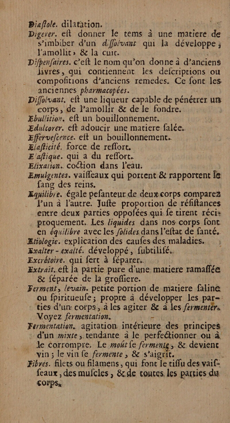 Biaflole. dilatation. | $ Digerer. elt donner le tems à une matiere de s’imbiber d’un d'ffo/vant qui la développe ; Pamollt, &amp; la cuir. Difpenfaires. c’elt le nom qu’on donne à d’anciens livres, qui contiennent les defcriptions ou compofitions d’anciens remedes. Ce font les anciennes prarmacopées. | | Diffolvant. eft une liqueur capable de pénétrer ut®æ corps, de Pamollir &amp; de le fondre. ÆEbullition. eft un bouillonnement. ÆEdulcorer. eft adoucir une matiere falée.. Effervelcence. eft un bouillonnement.. Elafficité. force de reflort. E'affique. qui a du reflort. Elixation.. CoCtion dans l’eau. Emulgentes. vaifleaux qui portent &amp; rapportent le fang des reins. 4 Equilibre. égale pefanteur de deuxcorps comparez Jun à l’autre. Tufte proportion de réfiftances entre deux parties oppofées qui- fe tirent récis proquement.. Les liquides dans nos corps font en équilibre avec les folides dans l’eftat de fanté. Ætologie. explication des caufes des maladies. Exalter - exalté. développé, fubtilifé. Æxcrétoire. qui fert à féparer.. Extrait..eft la partie pure d’une matiere ramaflée &amp; féparée de la grofliere. | Ferment, levain. petite portion de matiere faline ou fpiritueufe; propre à développer les par= ties d’un corps, à les agiter &amp; à les fermentérs Voyez fermentation. - Fermentation. agitation intérieure des principes d’un wixte , tendante à le perfeétionner ou à . de corrompre. Le moërfe ferment. &amp; devient vin; levinfe fermente , &amp; s’aigrit. Fibres. filets ou filamens, qui font le tiffu des vaif- feaux, des mulcles , &amp; de couces. les parties du £OFPSs