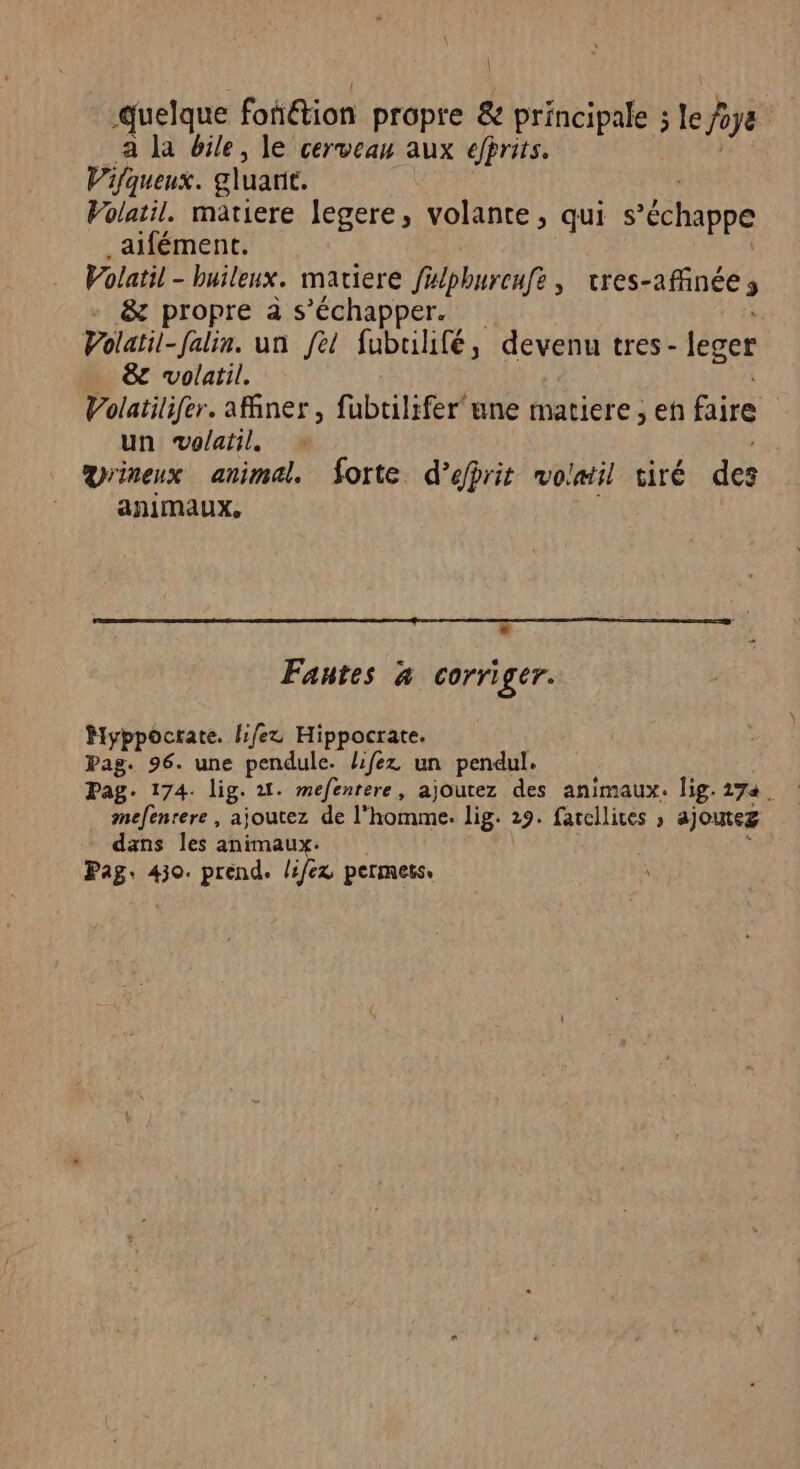 | quelque fondtion propre &amp; principale ; le hope a la bile, le cerveau aux efprits. Vifqueux. gluarie. Volatil. matiere legere, volante, qui s échappe aifément. Volatil - buileux. matiere fulphurcufe , cres-affinée 2 &amp; propre à s'échapper. Volatil-falin. un fel fubuilifé, devenu tres- leger &amp; volatil. Volatilifer. aMner, fubtilifer une matiere , eh faire un vo/atil. vrineux animal. forte d’éfrit volatil tiré des animaux, Fautes x corri ger. Myppocrate. {:/ez Hippocrate. Pag. 96. une pendule. lifez un pendul. Pag. 174. lig. 21. mefenrere, ajoutez des animaux. lig. 174. mefenrere, ajoutez de l'homme. lig. 29. farcllices ; ajoutez dans les animau Pag: 430. prend. lie permets: