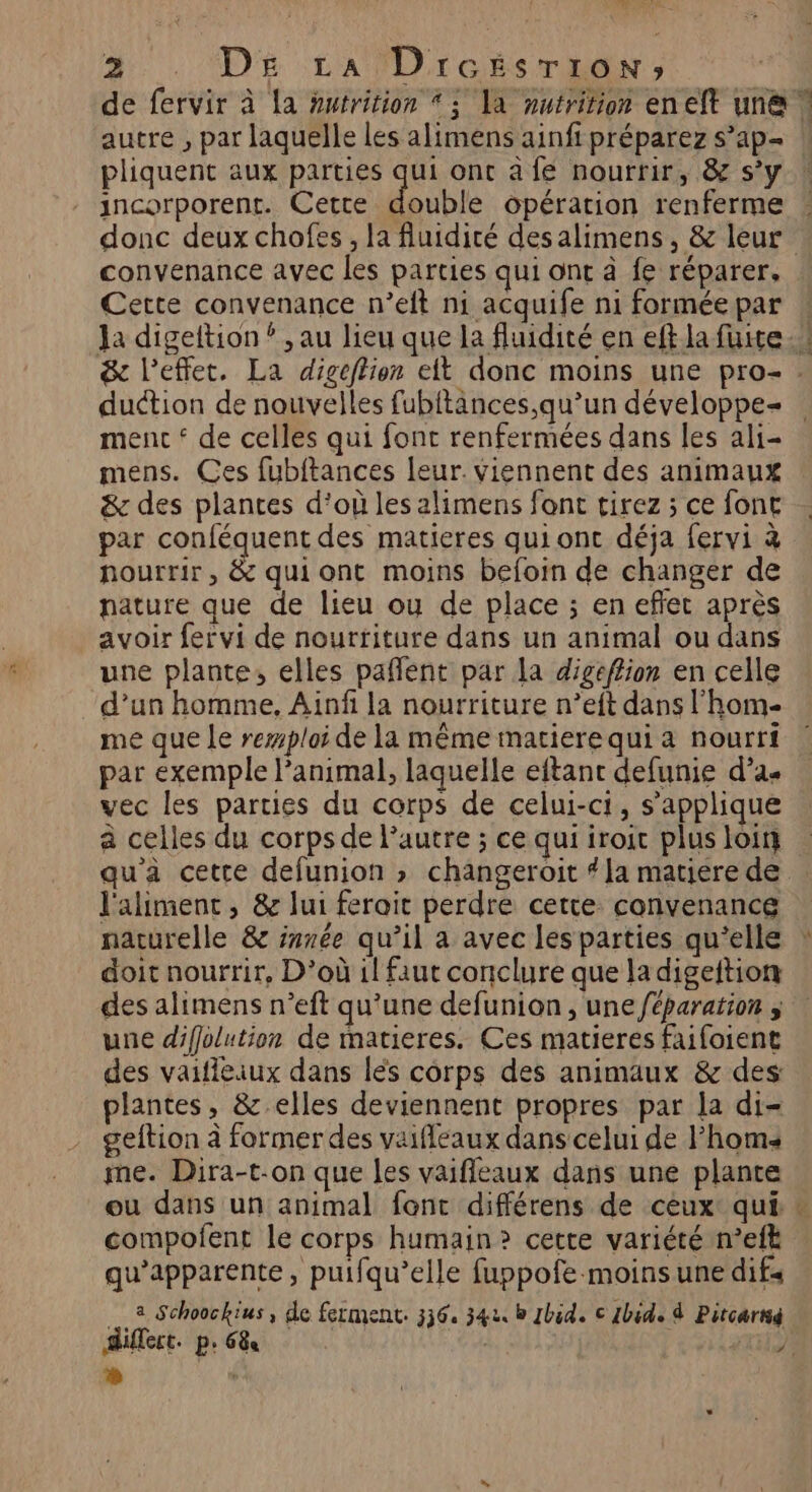 VIT: RNVE 2. Dr LA lD'IcisTEdN; de fervir à la Hurrition * 5 Ta nutrition eneft une | autre , par laquelle les alimens ainfi préparez s’ap- pliquent aux parties qui ont à fe nourrir, &amp; s’y ! ancorporent. Cette double opération renferme donc deux chofes, la fluidité desalimens, &amp; leur. convenance avec les parties qui ont à fe réparer, Cette convenance n’eft ni acquife ni forméepar ! Ja digeltion ? , au lieu que la fluidité en eft la fuite.” &amp; l'effet. La digeflion eit donc moins une pro- : duction de nouvelles fubitances,qu’un développe ment ‘ de celles qui font renfermées dans les ali- mens. Ces fubftances leur. viennent des animaux &amp; des plantes d’où les alimens font tirez ; ce font par conféquent des matieres quiont déja fervi à nourrir, &amp; qui ont moins befoin de changer de nature que de lieu ou de place ; en effet après avoir fervi de nourriture dans un animal ou dans une plante, elles pafñlent par la digeffion en celle d’un homme, Ainfi la nourriture n’eft dans l'hom- me que Le remploi de la même matiere qui à nourri par exemple l'animal, laquelle eftant defunie d’a« vec les parties du corps de celui-ct, s'applique à celles du corps de l’autre ; ce qui iroit plus loir qu'a cette defunion » changeroit # Ja matiere de l'aliment, &amp; lui ferait perdre certe convenance naturelle &amp; inrée qu’il a avec les parties qu’elle * doit nourrir, D'où il faut conclure que ladigeftion des alimens n’eft qu’une defunion , une /éparation ; une difolution de matieres. Ces matieres faifoient des vaifleiux dans les corps des animaux &amp; des: plantes, &amp; elles deviennent propres par la di- geftion à former des vaifleaux dans celui de Fhoms me. Dira-t:on que les vaifleaux dans une plante ou dans un animal fonc différens de ceux qui compofent le corps humain? cette variété n’eft qu’apparente, puifqu’elle fuppofe moins une difs a Schoockius, de ferment. 336. 34u b Ibid. © 1bide à Pitcarnig Sifect. p6&amp; | }' ac
