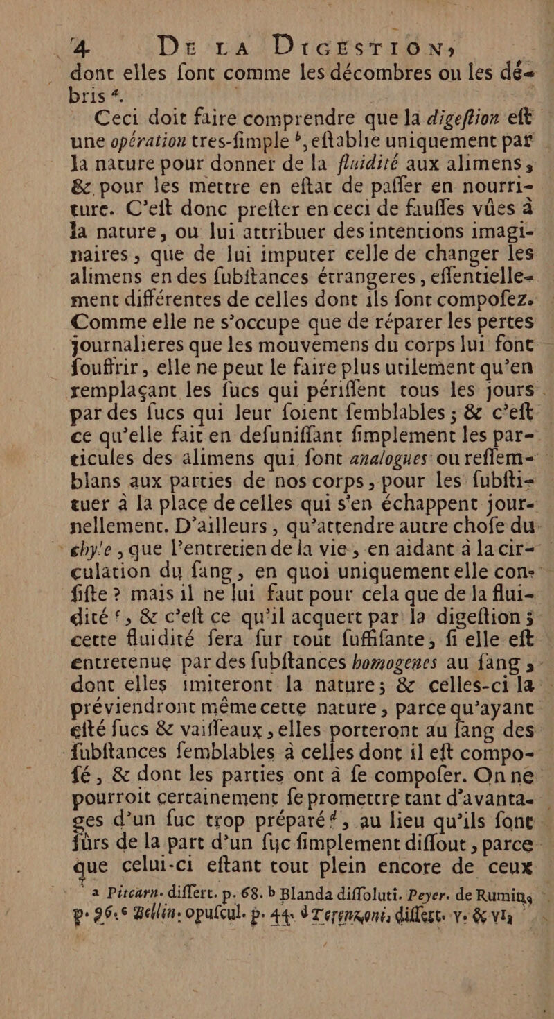 La De’ralDrersrroN: dont elles font comme les décombres ou les dé= bris À “4 Ceci doit faire comprendre que la digeftion et une opération tres-fimple ?,eftablie uniquement paf Ja nature pour donner de la fluidité aux alimens, &amp;. pour les mettre en eftar de palñler en nourri- ture. C’eft donc prelter en ceci de faufles vües à la nature, ou Jui attribuer des intentions imagi- maires , que de lui imputer celle de changer les alimens en des fubiftances étrangeres , eflentielle- ment différentes de celles dont ils font compofez. Comme elle ne s’occupe que de réparer les pertes journalieres que les mouvemens du corps lui fonc fouftrir, elle ne peut le faire plus utilement qu’en remplaçant les fucs qui périfient trous les jours. par des fucs qui leur foient femblables ; &amp; c’eft- ce qu’elle fair en defuniffant fimplement les par= ticules des alimens qui font analogues ou refflem- blans aux parties de nos corps, pour les fubiti- tuer à la place de celles qui s'en échappent jour- nellement. D'ailleurs , qu’attendre autre chofe du. chy'e , que lPentretien de la vie, en aidant à la cir= culation du fang, en quoi uniquementelle con. fifte ? mais il ne lui faut pour cela que de la flui- dité‘, &amp; c’elt ce qu'il acquert par la digeftion 5. cette fluidité fera fur cout fufhfante, fi elle eft entretenue par des fubitances homogenes au fang ,- dont elles imiteront la nature; &amp; celles-ci la préviendront même cette nature, parce qu'ayant efté fucs &amp; vaifleaux , elles porteront au fang des fubftances femblables à celles dont il eft compo- fé, &amp; dont les parties ont à fe compofer. Onne pourroit certainement fe promettre tant d’avanta- ges d’un fuc trop préparé#, au lieu qu’ils font fürs de la part d’un fuc fimplement diflout , parce. que celui-ci eftant tout plein encore de ceux væ Pitcarn. differt. p- 68. b Blanda diffoluti. Peyer. de Rumins