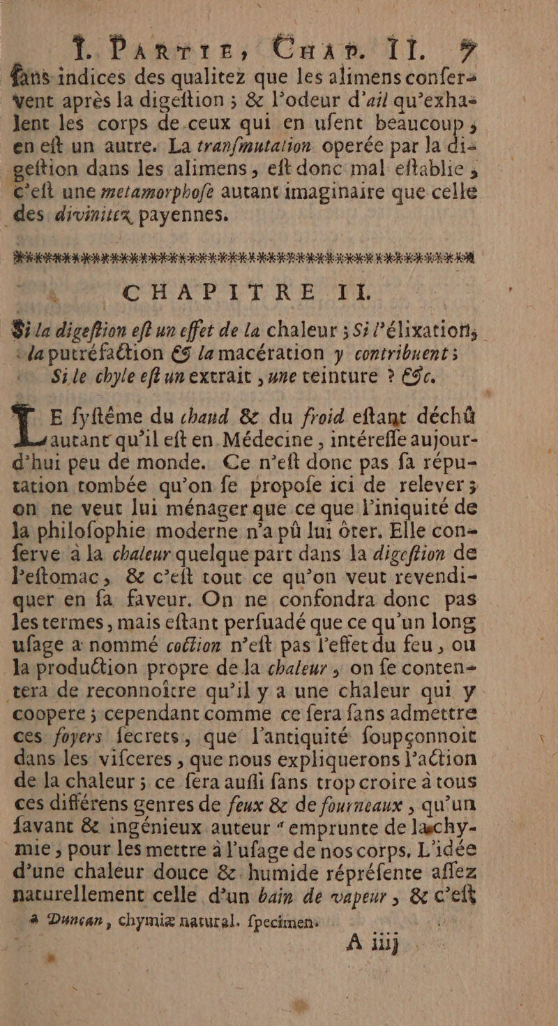 L Panier, Caan TI #? finsindices des qualitez que les alimens confera vent après la digeftion ; &amp; l'odeur d'ail qu’exhas lent les corps de-ceux qui en ufent beaucoup ; eneft un autre. La tranfmutalion operée par la di geftion dans les alimens, eft donc mal eftablie , C'eft une #e/amorphofe autant imaginaire que celle _des divinitex payennes. ARENA ARE MERCI k CHAPTTCRE TE Siva digefrion ef un effet de la chaleur ; Si P’élixations _taputréfaétion €9 /a macération y contribuent ; Sile chyle ef un extrait , une teinture ? ES. LE fyflême du chand 8&amp; du froid eftant déchû sautant qu’il eft en. Médecine, intérefle aujour- d’hui peu de monde. Ce n’eft donc pas fa répu- tation tombée qu’on fe propole ici de relever ; on ne veut [ui ménager que ce que l’iniquité de Ja philofophie moderne n’a pû lui ôter. Elle con- ferve à la chaleur quelque part dans la digeftion de Peftomac, &amp; c’eit cout ce qu’on veut revendi- quer en fa faveur. On ne confondra donc pas les termes , mais eftant perfuadé que ce qu'un long ufage à nommé coéion n’eft pas l'effet du feu , ou la produétion propre de Ja chaleur ; on fe conten- tera de reconnoitre qu’il y a une chaleur qui y coopere ; cependant comme ce fera fans admettre ces foyers fecrets, que l'antiquité foupçonnoit dans les vifceres , que nous expliquerons l’action de la chaleur ; ce fera auñli fans trop croire à tous ces différens genres de feux &amp; de fourneaux , qu’un favanc &amp; ingénieux auteur “emprunte de læchy- mie ; pour les mettre à l’ufage de nos corps, L'idée d’une chaleur douce &amp;. humide répréfente aflez naturellement celle d’un bain de vapeur , &amp; c’efk 8 Duncan, chymiæ naturel. fpecimens À À ii}