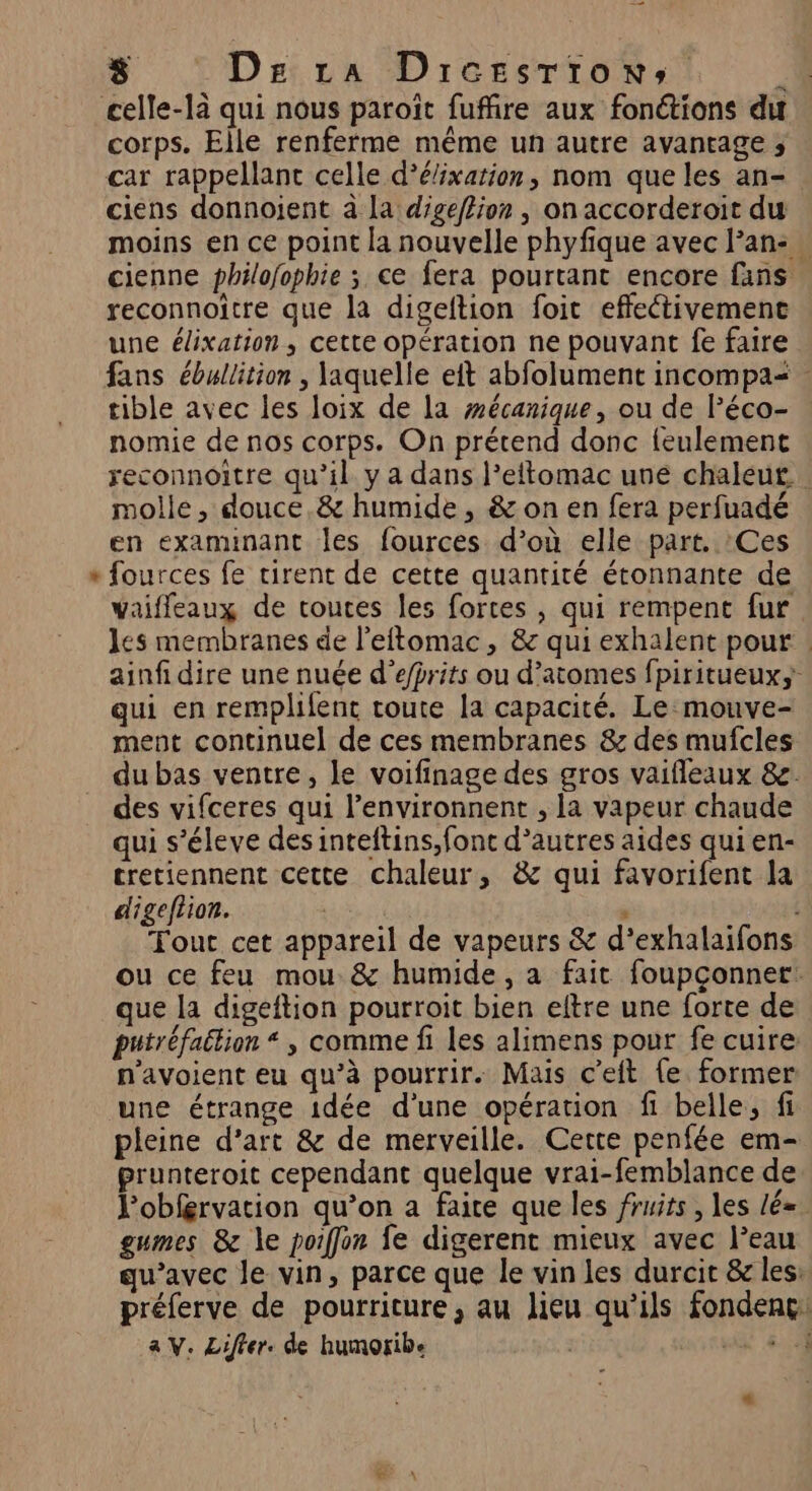 “ corps. Elle renferme même un autre avantage ; car rappellant celle d’élixarion, nom que les an- ciens donnoijent à la digeflion , on accorderoit du moins en ce point la nouvelle phyfique avec lan: … cienne philofophie ; ce fera pourtant encore fans reconnoître que la digeftion foit effectivement une élixation, cette opération ne pouvant fe faire fans ébullition , laquelle eft abfolument incompa< tible avec les loix de la mécanique, ou de Péco- nomie de nos corps. On prétend donc feulement reconnoitre qu’il y a dans l’eftomac une chaleut molle, douce,&amp; humide, &amp; on en fera perfuadé en examinant les fources d’où elle part. :Ces fources fe tirent de cette quantité étonnante de vaiffleaux de toutes les fortes , qui rempent fur les membranes de l’eitomac, &amp; qui exhalent pour ainf dire une nuée d’efprits ou d’atomes fpiritueuxs qui en remplifent toute la capacité. Le:mouve- ment continuel de ces membranes &amp; des mufcles du bas ventre, le voifinage des gros vaifleaux &amp;e. des vifceres qui l’environnent , La vapeur chaude qui s’éleve des inteftins, fonc d’autres aides qui en- cretiennent cette chaleur, &amp; qui favorifent la digeftion. , 13 Tout cet appareil de vapeurs &amp; d’exhalaifons ou ce feu mou &amp; humide, a fait foupçonner: que la digeftion pourroit bien eltre une forte de putréfaition “ , comme fi les alimens pour fe cuire: n'avoient eu qu’à pourrir. Mais c’eft {e former une étrange idée d’une opération fi belle, fi pleine d’art &amp; de merveille. Cette penfée em- prunteroit cependant quelque vrai-femblance de. Pobférvation qu’on a faire que les fruits , les lé= gumes &amp; le poiffon fe digerent mieux avec l’eau qu'avec le vin, parce que le vin les durcit &amp; les: préferve de pourriture, au Jieu qu'ils fondenc: