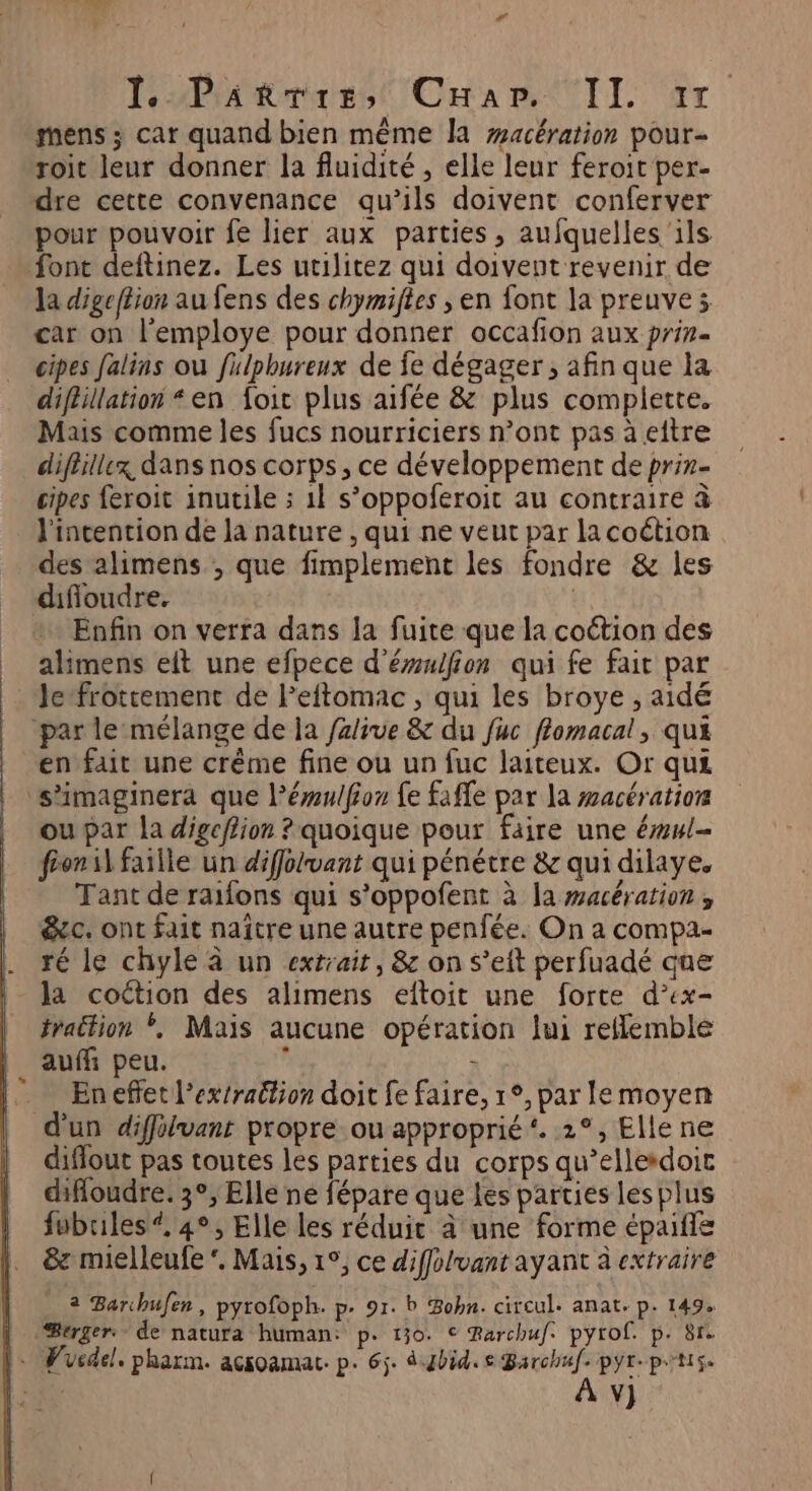 mens ; car quand bien même la #acération pour- roit leur donner la fluidité , elle leur feroit per- dre cette convenance qu’ils doivent conferver pour pouvoir fe lier aux parties, aufquelles ‘ils font deftinez. Les utilitez qui doivent revenir de la digefiion au fens des chymiftes ; en font la preuve; car on l'employe pour donner occafion aux prin= cipes falins ou fulphureux de fe dégager, afin que la diflillation “en {oic plus aifée &amp; plus complette. Mais comme les fucs nourriciers n’ont pas à eftre diféillex dans nos corps, ce développement de prin- cipes feroit inutile ; 1} s’oppoferoit au contraire à l'intention de la nature , qui ne veut par la coétion des alimens , que fimplement les fondre &amp; les difioudre. | Enfin on verra dans la fuite que la coétion des alimens eit une efpece d'éulfion qui fe fait par lefrottement de Feftomac , qui les broye , aidé par le mélange de ia falive &amp; du fuc flomacal, qui en fait une crême fine ou un fuc laiteux. Or qui ‘s'imaginera que l’émulfoz fe fafle par la wacération ou par la digefiion ? quoique pour faire une éwl- fronil faille un diffolvant qui pénétre &amp; qui dilaye. Tant de raifons qui s’oppofent à la macération , &amp;ec. ont fait naître une autre penfée. On a compa- ré le chyle à un extrait, &amp; on s’eit perfuadé que la coétion des alimens eitoit une forte d’ex- fraction *, Maïs aucune opération lui reflemble aufñ peu. ° x En effet l'extraction doit fe faire, 1°, par le moyen d'un diffolvant propre ou approprié‘. 2°, Elle ne diflout pas toutes les parties du corps qu’ellesdoic difloudre. 3°, Elle ne fépare que Les parties lesplus fubuiles *, 4°, Elle les réduit à une forme épaife &amp; mielleufe ‘. Mais, 1°, ce diffolvant ayant à extraire 2 Barchufen, pyrofoph. p. 91. b Bobn. circul. anat. p. 149. | Bérger: de natura human: p. 130. € Rarchuf: pyrof. p. 81. l. Vucdel. pharm. acioamat: p. 6j. d.ybid. Barchuf. pyr- p't1$«