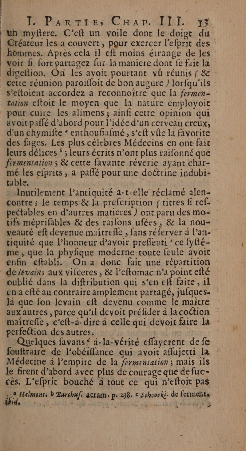 anni DL, nr un mylitere. C’eit un voile dont le doigt du Créateur les a couvert, pour exercer l’efprit des hommes. Après cela il eft moins étrange de les voir fi fort partagez fur la maniere dont fe fait la digeltion. On les avoit pourtant vû réunis { &amp; cette réunion paroifloit de bon augure lorfqu'ils s’eftoient accordez à reconnoïtre que Ja fermen- Zation eftoit le moyen que la nature employoit avoitpaffé d’abord pour l’idée d’un cerveau creux, d’un chymifte “enthoufafmé , s’eft vie la favorite des fages. Les plus célebres Médecins en ont fait leurs délices ‘ ; leurs écrits n’ont plus raifonné que fermentation s &amp; cette favante réverie ayant char- mé les eiprits, a paffé pour une doétrine indubi- table. Inutilement lantiquité a-t-elle réclamé alen- contre ; le cemps &amp; la prefcription (titres fi ref- pectables en d’autres matieres ) ont paru des mo- tifs méprifables &amp; des raifons ufées, &amp; la nou- veauté eft devenue maitrefle , fans réferver à l’an- tiquité que l'honneur d’avoir preflenti ‘ ce fyfté- me, que Ja phyfique moderne toute feule avoit enfin eftabli. Ona donc fait une répartition oublié dans la diftribution qui s’en eft faite , 11 ena efté au contraire amplement partagé, jufques- Ja que fon levain eft devenu comme le maitre aux autres , parce qu'il devoit préfider à Ja coétion maitrefle , c’eft-à-dire à celle qui devoit faire la perfection des autres. ee Quelques favans# à-la-vérité effayerent de fe fouftraire de l’obéiffance qui avoit aflujecti la Médecine à l'empire de la férmentation ; mais 1ls le firent d’abord avec plus de courage que de fuc- cès. L’efprit bouché à tout ce qui n’eftoit pas Do b Barchuf. acram. p.238. © Schoocks. de fermente EPIA ré + ë l US