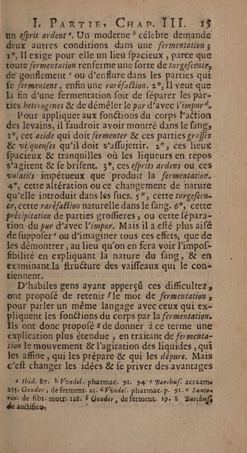 ‘un prit ardent *. Un moderne ‘ célebre demande deux autres conditions dans une fermentation s 1°, Il exige pour elle un lieu fpacieux , parce que toute fermentation renferme une force de turgefcences, de gonflement ‘ ou d’enflure dans les parties qui fe fermentent, enfin une raréfation. 2°, Il veut que Ja fin d’une fermentation foit de féparer les par- ties hererogenes & de démêler le pur d’avec l'impuré Pour appliquer aux fonétions du corps Paction des Jevains, il faudroit avoir montré dans le fang, 1°, cet acide qui doit fermenter & ces parties grafes & vijqueufes qu’il doit s’affujetcir. 2°, ces lieux fpacieux & tranquilles où les liqueurs en repos s’agitent & fe brifent. 3°, ces efrits ardens où ces volatils impétueux que produit la fermentation, 4°, cette altération ou ce changement de nature qu’elle introduit dans les fucs. 5°, cette #nrgefcen- ce, cette raréfattion naturelle dans le fang. 6°, certe précipitation de parties grofheres , ou cette fépara- tion du pur d’avec l’impur, Mais il aefté plus aifé de fuppofer ‘ ou d'imaginer tous ces effets, que de les démontrer , au lieu qu’on en fera voir l’impof- fibilité en expliquant la nature du fang, & en eximinant.la ftructure des vaiffeaux qui le con- tiennent. D'habiles gens ayant apperçü ces dificultez, ont. propolé de retenir fle mot de fermentation ; pour parler un même langage avec ceux qui ex- pliquenc les fonctions du corps par la fermentation. Ils ont donc propofé £ de donner à ce terme une explication plus étendue , en traitant de fermenra- tion le mouvement & l'agitation des liquides , qui les affine , qui Les prépare & qui les dépure. Mais c’eft changer les idées & fe priver des avantages 4 Ibid, 87. b Vuedel..phatmac. 91. 94°c Barchuf. acraama 235. Geuder , de ferment. 25. d Vedel. pharmac.p. 91. € Santos . rèn: de fibr. mor: 128, $ Geuder , de ferment. 19° 3 Barchufg de auifico. Adi Lutuit