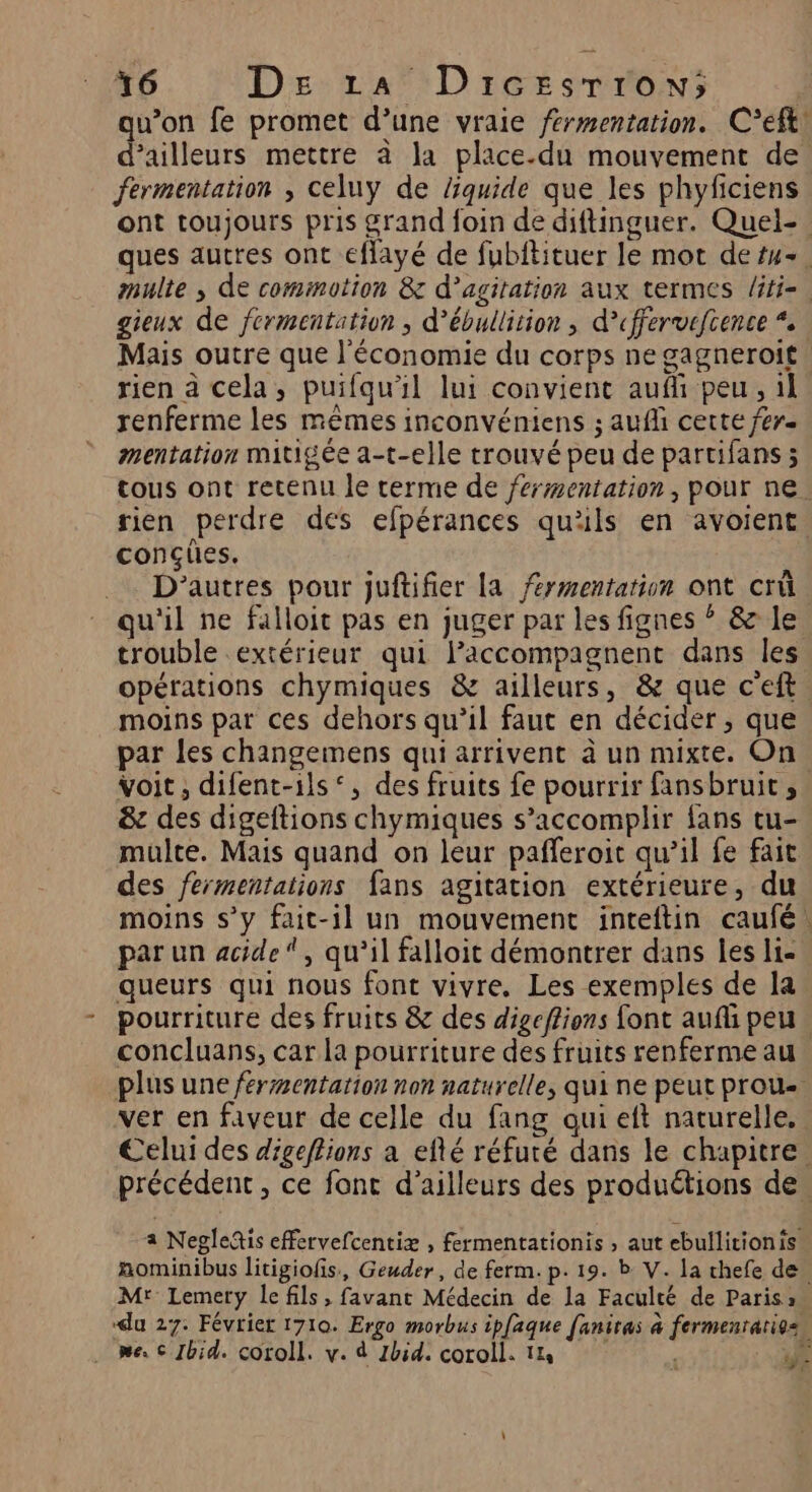 qu’on fe promet d’une vraie fermentation. C’eft! d’ailleurs mettre à la place.du mouvement de. fermentation , celuy de Zquide que les phyficiens ont toujours pris grand foin de diftinguer. Quel-. ques autres ont eflayé de fubftituer le mot de su. multe , de commotion &amp; d’agitation aux termes liti-. gieux de fermentation , d’ébullition , d’cffervefcence * Mais outre que l'économie du corps ne gagneroit. rien à cela, puifqu'il lui convient aufli peu, il renferme les mêmes inconvéniens ; auf certe fer. mentation mitigée a-t-elle trouvé peu de partifans ; tous ont retenu le terme de fermentation, pour ne. rien perdre des efpérances qu'ils en avoient conçües. D'autres pour juftifier la fermentation ont crû qu'il ne falloit pas en juger par les fignes ? &amp; le trouble extérieur qui laccompagnent dans les opérations chymiques &amp; ailleurs, &amp; que c'eft moins par ces dehors qu’il faut en décider, que par les changemens qui arrivent à un mixte. On. voit, difent-ils‘, des fruits fe pourrir fansbruit, &amp; des digeftions chymiques s’accomplir fans tu- multe. Mais quand on leur pafleroit qu’il fe fait des fermentations fans agitation extérieure, du moins s’y fait-il un mouvement inteftin caufé. par un acide, qu’il falloit démontrer dans les li- queurs qui nous font vivre. Les exemples de la pourriture des fruits &amp; des digeffions font aufli peu. concluans, car la pourriture des fruits renferme au plus une fermentation non naturelle, qui ne peut proue ver en faveur de celle du fang qui eft naturelle, Celui des digeftions a efté réfuté dans le chapitre. précédent, ce font d’ailleurs des produétions de. a Negledis effervefcentiæ , fermentationis , aut ebullitionis nominibus litigiofis, Geuder, de ferm. p.19. b V. la chefe de. M: Lemery le fils , favant Médecin de la Faculté de Paris: du 27. Février 1710. Ergo morbus ipfaque faniras à fermenratiosn . me 6 Ibid. coroll. v. d Zbid. coroll. 14 e ÿe