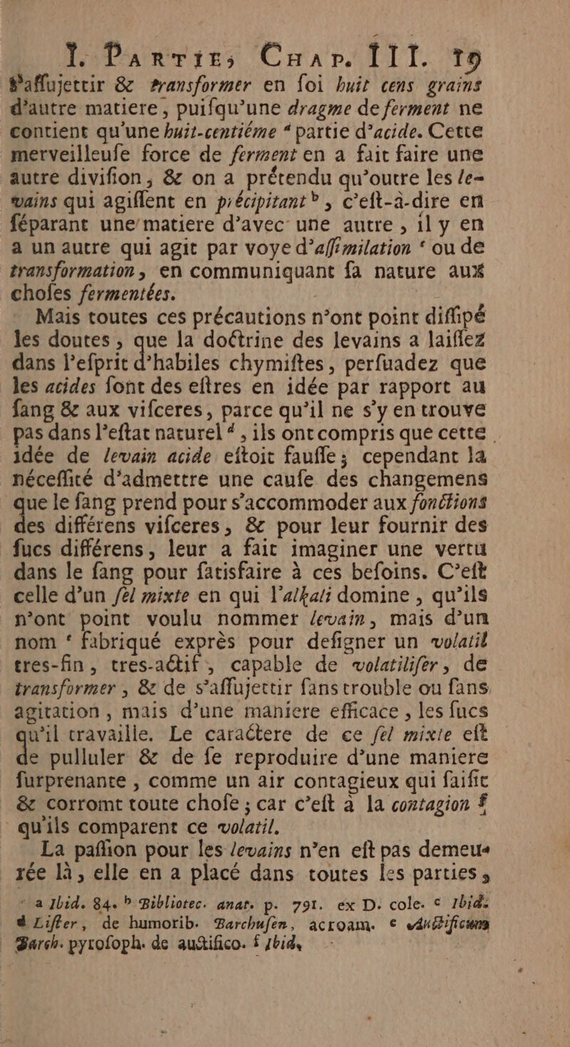Saflujetcir 8 ransformer en foi huit cens grains d'autre matiere, puifqu’une dragme de ferment ne contient qu'une hyit-centiéme “ partie d’acide. Cette merveilleufe force de ferment en a fait faire une autre divifion, &amp; on a prétendu qu’outre les /e- vains qui agiflent en précipirant* , c’elt-à-dire en féparant une/matiere d’avec une autre , 1l y en a un autre qui agit par voye d’affémilation ‘ ou de transformation, en communiquant fa nature aux chofes fermentées. | Mais toutes ces précautions n’ont point difipé les doutes , que la doétrine des levains a laiflez dans lefprit d’habiles chymiftes, perfuadez que les acides font des eftres en idée par rapport au fang &amp; aux vifceres, parce qu’il ne s’y en trouve pas dans l’eftat naturel # , ils ont compris que cette idée de levain acide eftoit faufle; cependant la néceffité d'admettre une caufe des changemens ue le fang prend pour s’accommoder aux fonctions ds différens vifceres, &amp; pour leur fournir des fucs différens, leur a fait imaginer une vertu dans le fang pour fatisfaire à ces befoins. C’eft celle d’un /e/ ixte en qui l'a/kali domine , qu’ils n’ont point voulu nommer /evaim, mais d’un nom ‘ fabriqué exprès pour defigner un volatil tres-fin , OUR , Capable de volatilifer, de transformer , &amp; de s’affujectir fans trouble ou fans agitation , mais d’une maniere efficace , les fucs w’il travaille. Le caractere de ce fe/ mixte et fe pulluler &amp; de fe reproduire d’une maniere furprenante , comme un air contagieux qui faific &amp; corromt toute chofe ; car c’eit à la coztagion £ qu'ils comparent ce volatil. La pañion pour les /evains n’en eft pas demeu« rée là, elle en a placé dans toutes les parties, * a Jhid. 84. P Bibliotec. anar. p. 791. ex D. cole. © 1bid: d Liffer, de humorib. Barchufen, acroam. © énifificung arch. pyrofoph. de autifico. £ Ibid,