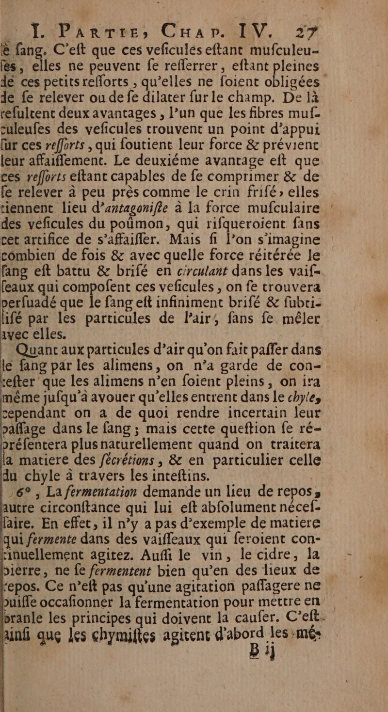 @ fang. C’eft que ces veficulés eftant mufculeu- fés, elles ne peuvent fe reflerrer , eftant pleines de ces petits reforts ; qu’elles ne foient obligées de fe relever ou de fe dilater fur le champ. De à refulrent deux avantages , l’un que les fibres muf- culeufes des veficules trouvent un point d’appui fur ces refforts , qui foutient leur force &amp; prévienc leur affaiffement. Le deuxiéme avantage eft que ces refforts eftant capables de fe comprimer &amp; de fe relever à peu près comme le crin frifé» elles riennent lieu d’antagonifie à la force mufculaire des véficules du pomon, qui rifqueroient fans cet artifice de s’afaifler. Mais fi l’on s’imagine combien de fois &amp; avec quelle force réitérée le fang eft battu &amp; brifé en circulant dans les vaif= feaux qui compofent ces veficules , on fe trouvera perfuadé que le fang eft infiniment brifé &amp; fubri- lifé par les particules de Pair, fans fe mêler avec elles. _ Quancaux particules d’air qu’on fait paffer dans le fang par les alimens, on n’a garde de con- efter que les alimens n’en foient pleins, on ira même jufqu’à avouer qu’elles entrent dans Le chyles cependant on a de quoi rendre incertain leur paffage dans le fang ; mais cette queftion fe ré- oréfencera plus naturellement quand on traitera la matiere des fecrétions ; &amp; en particulier celle du chyle à travers les inteftins. qi 6° , La fermentation demande un lieu de repos, autre circonftance qui lui eft abfolument nécef- faire. En effet, il n’y a pas d’exemple de matiere qui férmente dans des vaiffeaux qui feroient con- rinuellement agitez. Auffi le vin, le cidre, la bièrre, ne fe fermentent bien qu’en des lieux de ‘epos. Ce n’eft pas qu'une agitation paflagere ne buiffe occafionner la fermentation pour méttre en branle les principes qui doivent la caufer. C’elt. Rinfi que les chymiftes agicenc A) ms