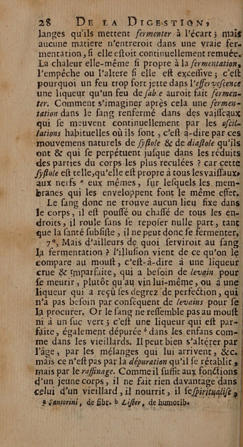 Janges qu'ils mettent férmenter à l'écart; maig aucune matiere n’entreroit dans une vraie fer. mentation, fi elle eftoit continuellement remuée.. La chaleur elle-même fi propre à la fermentation, l'empêche ou l’altere fi elle eft exceflive ; .c'eft pourquoi un feu crop forc jette dans l’effervefcence une liqueur qu’un feu de fable auroit fait fermen= ter, Comment s’imaginer après cela une /érmen- tation dans le fang renfermé dans des vaifleaux qui fe meuvent continuellement par les ofcrie . darions habituelles où ils font , c’eft-a-dire par ces -mouvemens naturels de /ÿffole &amp; de diaftole qu’ils ont &amp; qui fe perpétuent jufque dans les réduits des parties du corps:les plus reculées ? car cette fifrole eft relle,qu’elle eft propre à tous lesvaiffauxs» aux nerfs “ eux mêmes, fur lefquels les. mem branes qui les enveloppent font le même effer, Le fang donc ne trouve aucun lieu fixe dans le corps, il eft pouffé ou chaflé de tous les en. droits , il roule fans fe repofer nulle part, tant - que la fanté fubffte , 1] ne peut donc fe fermenter, 79, Mais d’ailleurs de quoi ferviroit au fang la fermentation ? Pillufion vient de ce qu’on le compare au mouft, c’eft-à-dire à une liqueur crue &amp; Imparfaite, qui a befoin de levain pour fe meurir, plutôt qu au vin lui-même, ou 3 une liqueur qui a reçû fes degrez de perfection, qui n’a pas befoin par conféquent de levains pour fe. la procurer, Or le fang ne reffemble pas au mouft | ni à unfuc vert; c’eft une liqueur qui eft par= faite, également dépurée * dans les enfans com= me dans les vieillards. Il peut bien s’altérer par! l’âge, par les mélanges qui lui arrivent, &amp;c. mais ce n’eft pas paf la d'épuration qu’il fe rétablic s . mais par le raffinage. Commeil fuffic aux fonétions. d’un jeune corps, il ne fai rien davantage dans. celui d’un vieillard , il nourrit , 1l fe Piritualife »