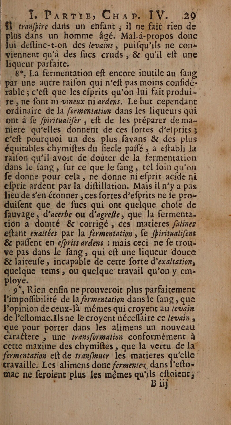plus dans un homme âgé. Mal-à-propos donc lui deftine-t-on des levasns , puifqu’ils ne con: viennent qu’à des fucs cruds , &amp; qu'il eft une liqueur parfaite, 8°, La fermentation eft encore inutile au fang par une autre raifon qui n’eft pas moins confidé- rable ; c’eft que les efprits qu’on lui fait produi- re, ne font m1 viseux niardens. Le but cependant ordinaire de la fermentation dans les liqueurs qui miere qu’elles donnent de ces fortes d’elprits; c’eft pourquoi un des plus favans &amp; des plus équitables chymiftes du fiecle paflé , a eftabli la raifori qu’il avoit de douter de la fermentation dans le fang , fur ce que le fang, tel foin qu’on fe donne pour cela, ne donne niefprit acide ni éfpric ardent par la diftillation. Mais il n’y a pas lieu de s'en étonner , ces fortes d’efprits ne fe pro duifent que de fucs qui ont quelque chofe de tion a domté &amp; corrigé, ces matieres falines eftant exa/tées par la fermentation, fe fhiritualifent &amp; pañlent en efhrits ardens ; mais ceci ne fe trou- ve pas dans le fang, qui eft une liqueur douce &amp; laiteufe ; incapable de cette forte d’exaltation, quelque tems, ou quelque travail qu’on y em- ploye. -9°, Rien enfin ne prouveroit plus parfaitement Pimpoñfbilité de la fermentation dans le fang , que Popinion de ceux-là mêmes qui croyent au /evaiz de l’eftomac.Ils ne le croyent néceflaire ce levain , que pour porter dans les alimens un nouveau cäractere , une transformation conformément à fermentation eft de tranfmuer les matieres qu'elle travaille, Les alimens donc fermentex, dans l’efto- mac ne feroient plus les mêmes qu eftoients | x ii} nn