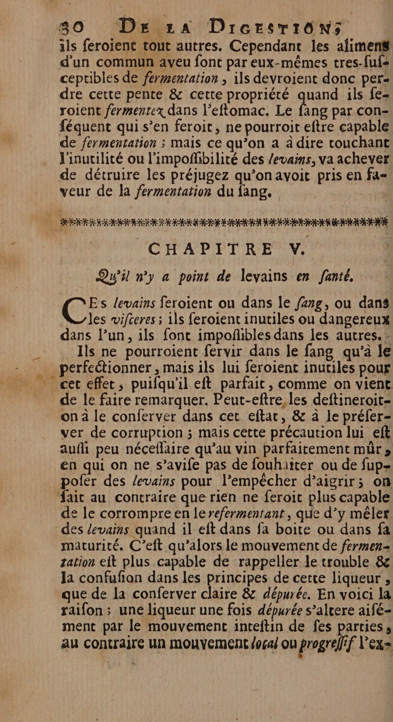 < ils feroient tout autres. Cependant les afimens# d'un commun aveu font par eux-mêmes tres-fuf= ceptibles de fermentation , ils devroient donc per: dre cette pente &amp; cette propriété quand ils fe= roient fermentex dans l’eftomac. Le fang par con- féquent qui s’en feroit, ne pourroit eftre capable de fermentation ; mais ce qu’on a â dire couchant l'inucilité ou l'impoñhbilité des /evans, va achever de détruire les préjugez qu’onavoit pris en fa= veur de la fermentation du fang. Qu’il ny a point de levains en Jante. Es levains feroient ou dans le /z7g, ou dans les vifceres ; ils feroient inutiles ou dangereux dans l’un, ils font impoñibles dans les autres. _Ils ne pourroient fervir dans le fang qu’à le perfectionner , mais ils lui feroient inutiles pour de le faire remarquer. Peut-eftre, les deftineroit- on à le conferver dans cet eftar, &amp; à le préfer- ver de corruption ; mais cette précaution lui eft aufli peu néceflaire qu’au vin parfaitement mûr, en qui on ne s’avife pas de fouhaiter ou de fup= pofer des /evains pour l’empêcher d’aigrirs on de le corrompre en le refermentant , quie d’y mêler des levains quand il eft dans fa boite ou dans fa maturité. C’eft qu’alors le mouvement de fermen- sation eit plus capable de rappeller le trouble &amp; la confufon dans les principes de cette liqueur , que de la conferver claire &amp; dépurée. En voici la raifon ; une liqueur une fois dépurée s’altere aifé- ment par le mouvement inteftin de fes parties, au contraire un mouyement focal où progrelf l'ex=