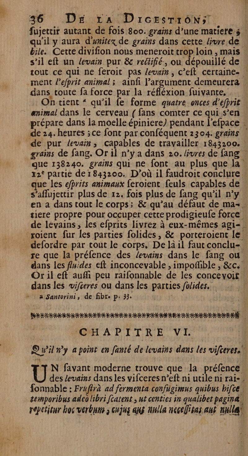 EU 36 Dre 14 Drcesrrôn; fujettir autant de fois 800. grains d’une matiere $ qu'il y aura d'unitex de grains dans cette livre de bile. Cette divifion nous meneroit trop loin , mais s’il eft un levain pur &amp; reclifié., ou dépouillé de tout ce qui ne feroit pas levain , c’eit certaine-. ment l’efprit animal ; ainfi l'argument demeurera dans coute fa force par la réfléxion fuivante, . Ontient “ qu’il fe forme quatre onces d’efprit | . ænimal dans le cerveau ( fans comter ce qui s’en prépare dans la moelle épiniere) pendant l'efpace : de 24. heures ; ce font par conféquent 2304. grains | de pur levain, capables de travailler 1843200. grains de fang. Or il n°y a dans 20. bvres de fang … que 138240. grains qui ne font au plus que la 22° partie de1843200. D'où il faudroit conclure que les efprits animaux feroient feuls capables de s’aflujectir plus de 12. fois plus de fang qu’il n’y en a dans tout le corps; &amp; qu’au défaut de ma. tiere propre pour occuper cetre prodigieufe force de levains, les efprits livrez à eux-mêmes agi-. roient fur les parties folides, &amp; porteroient le. defordre par tout le corps. De là il faut conclu-. re que la préfence des /evains dans le fang ou dans les fluides eft inconcevable , impofñhble , &amp;c. Or il eft auffi peu raïfonnable de les concevoit dans les vifceres ou dans les parties fo/ides. a Santorini, de fibre p. 33: ae GHAPITRE VE” Qu'il ny a point en fanté de levains dans les vifceres.” N favant moderne trouve que la préfence Ü des levains dans les vifceres n’eft ni utile ni rai-” fonnable : Frufirà ad fermenta confügimus quibus bifce temporibus adeo libri [catent ; ut centies in qualibet pagina, repetieur hoc verbure ; cujus atg nulle neceÏisas ant nulle