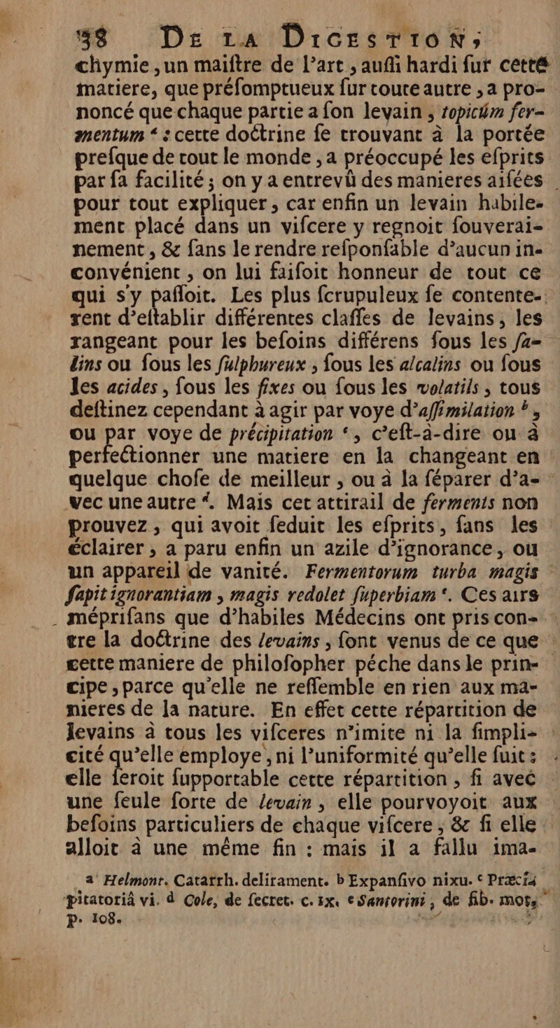 chymie ,un maiftre de l’art , auf hardi fur cetté matiere, que préfomptueux fur coute autre , a pro- noncé que chaque partie a fon levain ; ropichm fer- mentum “ : certe doétrine fe trouvant à la portée prefque de cout le monde , a préoccupé les efprits pour tout expliquer, car enfin un levain habile. ment placé dans un vifcere y regnoit fouverai- nement , &amp; fans le rendre refponfable d’aucun in- convénient , on lui faifoit honneur de tout ce qui sy pañloit. Les plus fcrupuleux fe contente. rent d’eftablir différentes clafles de levains, les dins ou fous les fulphureux ; fous les alcalins ou fous les acides , fous les fixes ou fous les mvo/atils , tous deftinez cependant à agir par voye d’affémilation ?, ou par voye de précipitation ‘, c’eft-à-dire ou à perfectionner une matiere en la changeant en vec une autre * Mais cet attirail de ferments non prouvez, qui avoit feduit les efprits, fans les éclairer , a paru enfin un azile d’ignorance, ou Sepit ignorantiam ; magis redolet fuperbiam*. Ces airs . méprifans que d’habiles Médecins ont pris con- gette maniere de philofopher péche dans le prin- cipe , parce qu'elle ne reffemble en rien aux ma- nieres de la nature. En effet cette répartition de levains à tous les vifceres n’imite n1 la fimpli- cité qu’elle employe, ni l’uniformité qu’elle fuit : elle feroit fupportable cette répartition ; fi avec befoins particuliers de chaque vifcere ; &amp; fi elle alloit à une même fin : mais il a fallu ima- a Helmonr. Catarrh. delirament. b Expanfvo nixu. © Præi4 P: 108.