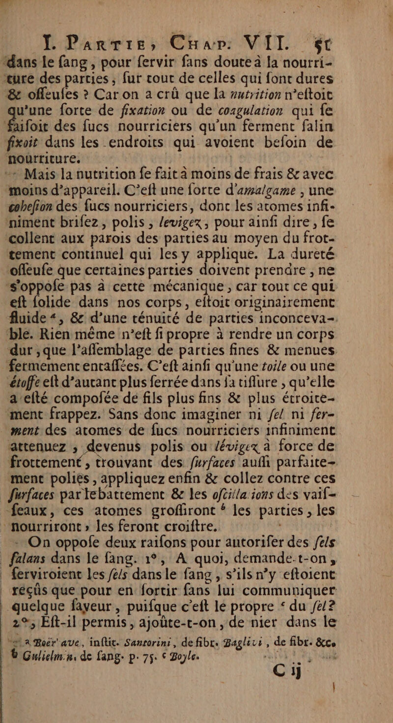 ‘dans le fang, pour fervir fans doute à Ja nourri cure des parties ; fur cout de celles qui font dures &amp; offeules ? Car on a crû que la wutrition weftoit u’une forte de fixation ou de coagulation qui fe faifoit des fucs nourriciers qu’un ferment falin fixoit dans les endroits qui avoient befoin de nourriture, + Mais la nutrition fe faita moins de frais &amp; avec moins d’appareil. C’eft une forte d'aalgame , une cohefion des fucs nourriciers, donc les atomes inf- niment brifez, polis , /evigex, pour ainfi dire, fe collent aux parois des parties au moyen du frot- tement continuel qui les y applique. La dureté offeufe que certaines parties doivent prendre , ne -s'oppofe pas à cette mécanique, car tout ce qui eft {olide dans nos corps, eitoit originairement fluide «, &amp; d’une ténuité de parties inconceva-. ‘ble. Rien même n’eft fi propre à rendre un corps dur ;que l’aflemblage de parties fines &amp; menues fermemencentaflées. C’eft ainfi qu'une toile ou une étoffe elt d’aucanc plus ferrée dans fa tiflure , qu’elle a’efté compofée de fils plus fins &amp; plus étroice- ment frappez. Sans donc imaginer ni fe! ni fer- ment des atomes de fucs nourriciers infiniment attenuez ; devenus polis ou Zévigex à force de frottement, trouvant des furfaces auf parfaite- ment poliés , appliquez enfin &amp; collez contre ces Surfaces par tebattemenc &amp;e les oféila ions des vaif- feaux, ces atomes grofiront # les parties , les “nourriront » les feront croiftre. - On oppofe deux raifons pour autorifer des fes ferviroient les /e/s dans le fang , s’ils n’y eftoient réçüs que pour en fortir fans lui communiquer quelque faveur, puifque c’eft le propre * du Je/? 2%, Eft-11 permis, ajoûüte-c-on , de nier dans le bat a Boër ave, inftit. Sanrorini, defibr. Baglivi, de fibr. &amp;ce | BGuliclmin: de fang- p. 75: © Bople. ARE Ci