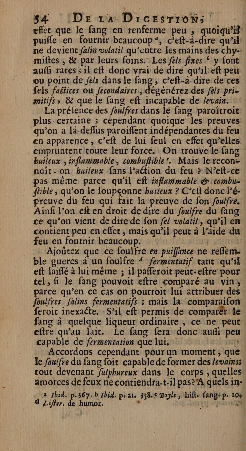 effet que le fang en renferme peu , quoiqu'il: puifle en fournir beaucoup“, c’eft-à-dire qu’il ne devient fz/in volatil qu'entre les mains des chy-; . miftes , &amp; par leurs foins. Les féls fixes : y font: aufl rares :1l eft donc vrar de dire qu’il'eft peu ou point de fes dans le fang, c’eft-a-dire de ces fels faétices où fécondaires , dégénérez des els pri- amitifs,» &amp; que le fang eft incapable de Jevair. »: La prélence des /oulfres dans lé fang paroîtroit: plus certaine ; cépendant quoique les preuves qu’on a là-deflus paroiffent indépendantes du feu en apparence, c’eft de lui feul en effect qu’elles empruntent toute leur force. On trouve le fang buileux , inflammable, combuflible ‘. Mais le recon- noit- on buileux fans lPaétion du feu > N’eft-ce pas même parce qu'il eft iflammable &amp; combu- ffble ; qu’on le foupçonne burleux ? C’eit donc l’é- preuve du feu qui fait la preuve de fon foulfre. Ainfi l’on eft en droit de dire du foulfre du fang ce qu’on vient de dire de fon fe! volatil, qu’il en contient peu en effec , mais qu’il peut à l’aide du feu en fournir beaucoup. | Ajoûtez que ce foulfre ex puifflance ne reflem. ble gueres à un foulfre # fermentatif tant qu'il eft laiffé à lui même ; il pafferoit peut-eftre pour tel, fi le fang pouvoit eftre comparé au vin, parce qu’en ce cas on pourroit lui attribuer des foulfres falins fermentatifs ; mais la comparaifon feroic inexacte. : S'il eft permis de comparër le fang à quelque liqueur ordinaire , ce ne peut eftre qu’au lait. Le fang fera donc auñi peu capable de fermentation que lui. is Accordons cependant pourun moment; que le foulfre du fang foit capable de former des levainss tout devenant fy/phureux dans le corps , quelles” amorces de feux ne contiendra:t-il pas?'A quels in- 2 Ibid. p.367.b Ibid. par, 5584€ Role, hift. fangip. 104
